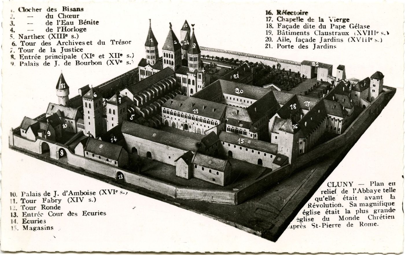 Cluny. Plan relief de l'Abbaye de Cluny telle qu'elle était avant la Révolution. Sa magnifique église était la plus grande église du Monde Chrétien après Saint-Pierre de Rome. 1. Clocher des Bisans. 2. Clocher du Choeur. 3. Clocher de l'Eau Bénite. 4. Clocher de l'Horloge. 5. Narthex (XIIIe s.). 6. Tour des Archives et du Trésor. 7. Tour de la Justice. 8. Tour de la Justice. 9. Palais de J. de Bourbon (XVe s.). 10. Palais de J. d'Amboise (XVIe s.). 11. Tour Fabry (XIe s). 12. Tour ronde. 13. Entrée Cour des Ecuries. 14. Ecuries. 15. Magasins. 16. Réfectoire. 17. Chapelle de la Vierge. 18. Façade dite du Pape Gélase. 19. Bâtiments Claustraux (XVIIIe s.). 20. Aile, façade Jardins (XVIIIe s.). 21. Porte des Jardins.