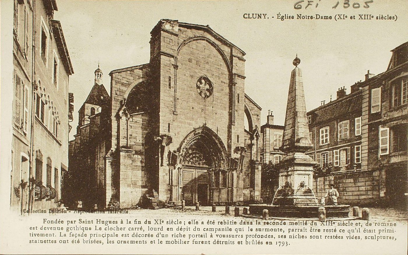 Cluny. Fondée par Saint-Hugues à la fin de XIe s. ; elle a été rebâtie dans la seconde moitié du XIIIè s. et, de romane est devenue gothique le clocher carré, lourd en dépit du campanile qui le surmonte, parait être resté ce qu'il était primitivement. La façade principale est décorée d'un riche portail à voussures profondes, ses niches sont restées vides, sculptures, statuettes ont été brisées, les ornements et le mobilier furent détruits et brûlés en 1793.
