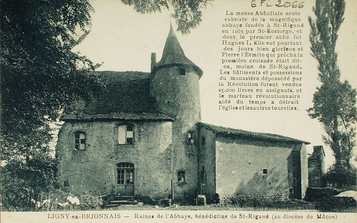 Ligny-en-Charollais. Ruines de l'abbaye, bénédictine de Saint-Rigaud (au diocèse de Mâcon). La mense abbatiale seule subsiste de la magnifique abbaye fondée à Saint-Rigaud en 1065 par Saint-Eustorge, et dont le premier abbé fut Hugues I. Elle eut pourtant des jours bien glorieux et Pierre l'Ermite qui prêcha la première croisade était dit-on, moine de Saint-Rigaud. Les bâtiments et possessions du monastère dépossédé par la révolution furent vendus 25 000 livres en assignats, et le marteau révolutionnaire aidé du temps a détruit l'église et les autres tourelles.