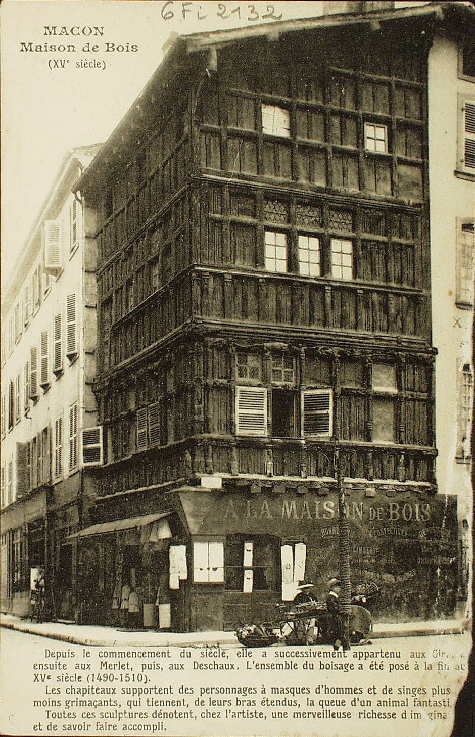 Mâcon. Maison de Bois (XVe s.). Depuis le commencement du siècle, elle a successivement appartenu aux ....ensuite aux Merlet, puis, aux Deschaux. L'ensemble du boisage a été posé à la fin du XVe s. (1490-1450). Les chapiteaux supportent des personnages à masques d'hommes et de singes plus ou moins grimaçants, qui tiennent, de leurs bras étendus, la queue d'un animal fantastique. Toutes ces sculptures dénotent, chez l'artiste, une merveilleuse richesse d'imaginaire et de savoir faire accompli.