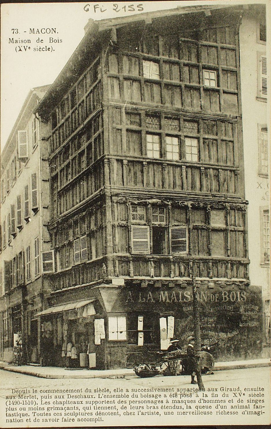 Mâcon. Maison de Bois (XVe s.). Depuis le commencement du siècle, elle a successivement appartenu aux Giraud, ensuite aux Merlet, puis aux Deschaux. L'ensemble du boisage a été posé à la fin du XVe s. (1490-1510). Les châpiteaux supportent des personnages à masques d'homme et de singes plus ou moins grimaçants, qui tiennent, de leurs bras étendus, la queue d'un animal fantastique. Toutes ces sculptures dénotent, chez l'artiste, une merveilleuse richesse d'imagination et de savoir faire accompli.