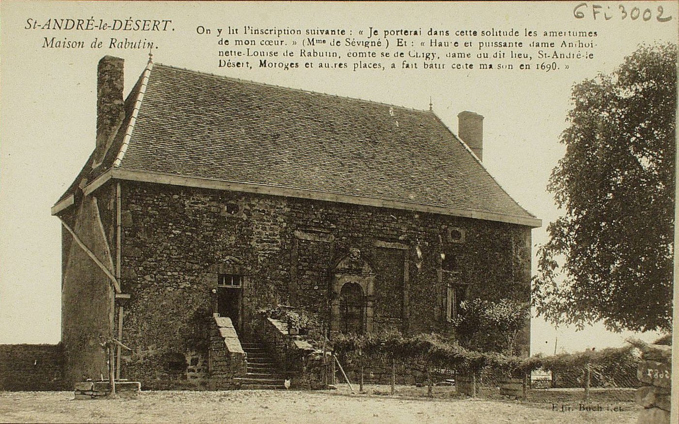 Saint-André-le-Désert. Maison de Rabutin. On y lit l'inscription suivante : "Je porterai dans cette solitude les amertumes de mon coeur" (Mme de Sévigné). Et : "haute et puissante dame Antoinette-Louise de Rabutin, comtesse de Chigy, dame du dit lieu, Saint-André-le-Désert, Moroges et autres places, a fait bâtir cette maison en 1690".