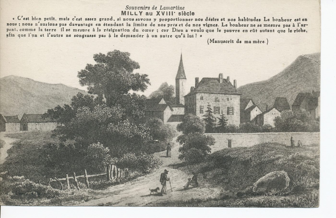 Souvenirs de Lamartine. Milly au XVIIIe s. "C'est bien petit, mais c'est assez grand, si nous savons y proportionner nos désirs et nos habitudes. Le bonheur est en nous : nous n'aurions pas davantage en étendant la limite de nos prés et de nos vignes. Le bonheur ne se mesure pas à l'arpent, comme la terre il se mesure à la résignation du coeur : car Dieu a voulu que le pauvre en eût autant que le riche, afin que l'un et l'autre ne songeasse pas à le demander à un autre qu'à lui!"