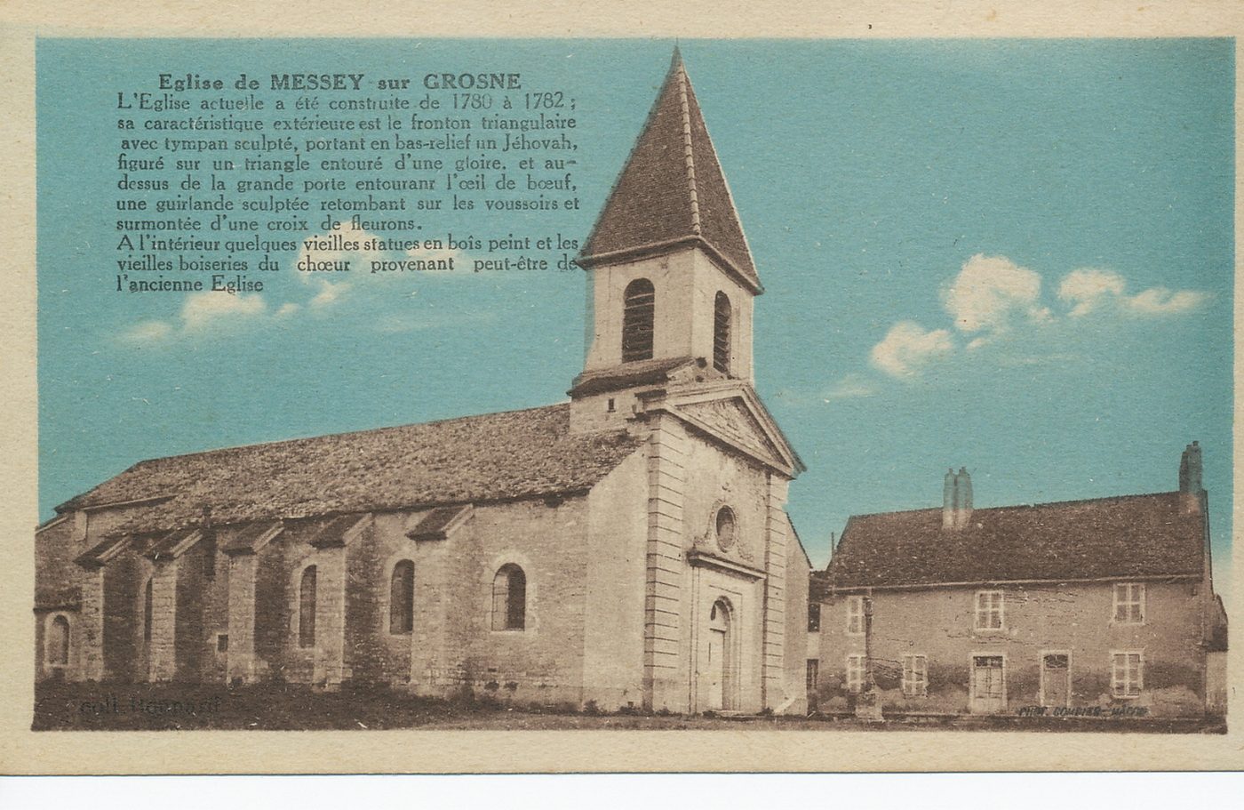 Eglise de Messey-sur-Grosne. L'église actuelle a été construite de 1780 à 1782 ; sa caractéristique extérieure est le fronton triangulaire avec tympan sculpté, portant en bas-relief un Jéhovah, figuré sur un triangle entouré d'une gloire et au dessus de la grande porte entourant l'oeil de boeuf, une guirlande sculptée retombant sur les voussoirs et surmontée d'une croix de fleurons. A l'intérieur quelques vieilles statues en bois peint et les vieilles boiseries du choeur provenant peut-être de l'ancienne église.