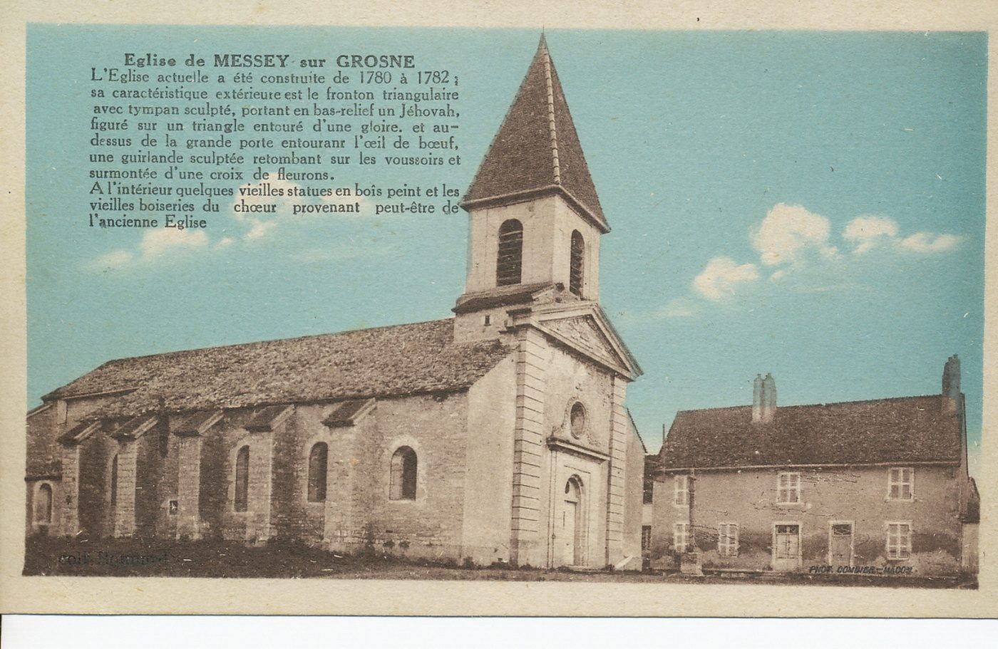 Eglise de Messey-sur-Grosne. L'église actuelle a été construite de 1780 à 1782 ; sa caractéristique extérieure est le fronton triangulaire avec tympan sculpté, portant en bas-relief un Jéhovah, figuré sur un triangle entouré d'une gloire et au-dessus de la grande porte entourant l'oeil de boeuf, une guirlande sculptée retombant sur les voussoirs et surmontée d'une croix des fleurons. A l'intérieur quelques vieilles statues en bois peint et les vieilles boiseries du choeur provenant peut-être de l'ancienne église.