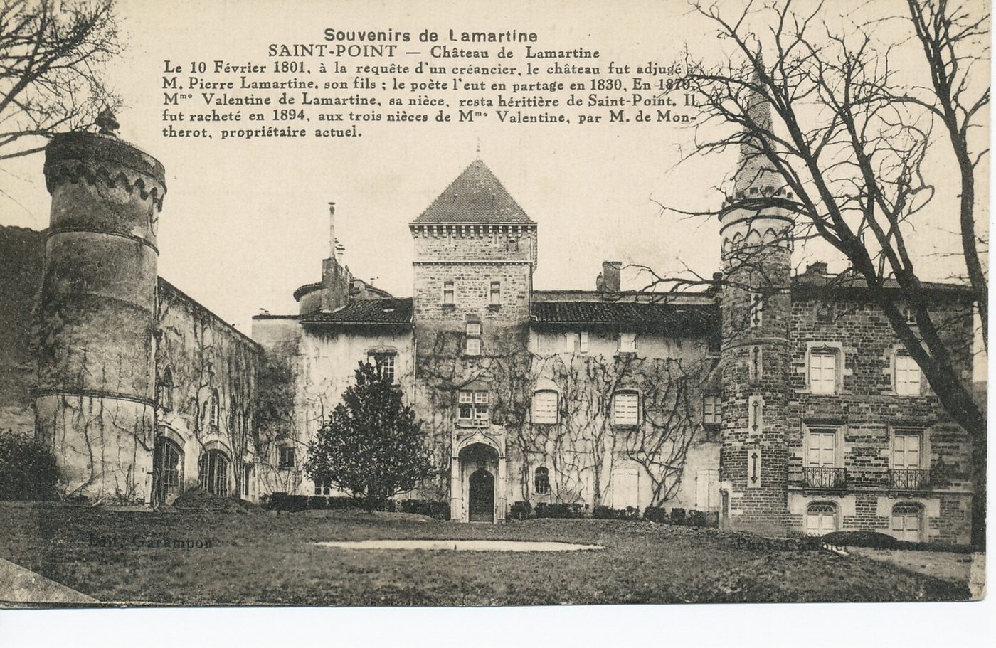 Souvenirs de Lamartine. Saint-Point. Château de Lamartine. Le 10 février 1801, à la réplique d'un créancier. Le château fut adjugé à M. Pierre Lamartine, son fils ; le poète l'eut en partage en 1830. En 1870, Mme Valentine de Lamartine, sa nièce, resta héritière de Saint-Point. Il fut racheté en 1894, aux trois nièces de Mme Valentine, par M. de Montherot, propriétaire actuel.