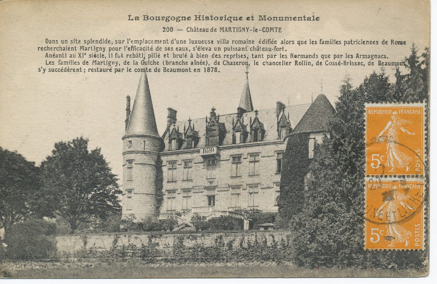 La Bourgogne historique et monumentale. Château de Martigny-le-Comte. Dans un site splendide, sur l'emplacement d'une luxueuse villa romaine édifiée alors que les familles patriciennes de Rome recherchaient Martigny pour l'efficacité de ses eaux, s'éleva un puissant château-fort. Anéanti au XIè s., il fut rebâti, pillé et brûlé à bien des reprises, tant par les Normands que par les Armagnacs. Les familles de Martigny, de la Guiche (branche aînée), de Chazeron, le chancelier Rollin, de Cossé-Brissac, de Beaumont s'y succédèrent ; restauré par le comte de Beaumont en 1878.