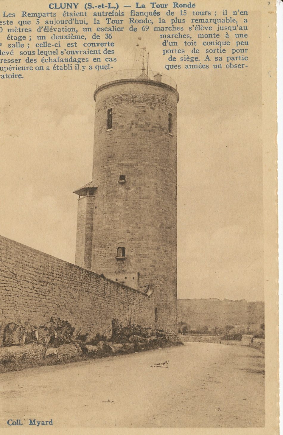 Cluny. Les remparts étaient autrefois flanqués de 15 tours . Il n'en reste que 5 aujourd'hui, la Tour Ronde, la plus remarquable, a 30 mètres d'élévation, un escalier de 69 marches, s'élève jusqu'au 2 étage ; un deuxième de 36 marches, monte à une 3e salle ; celle-ci est couverte d'un toit conique peu élevé sous lequel s'ouvraient des portes de sortie pour dresser des échafaudages en cas de siège. A sa partie supérieure on a établi il y a quelques années un observatoire.