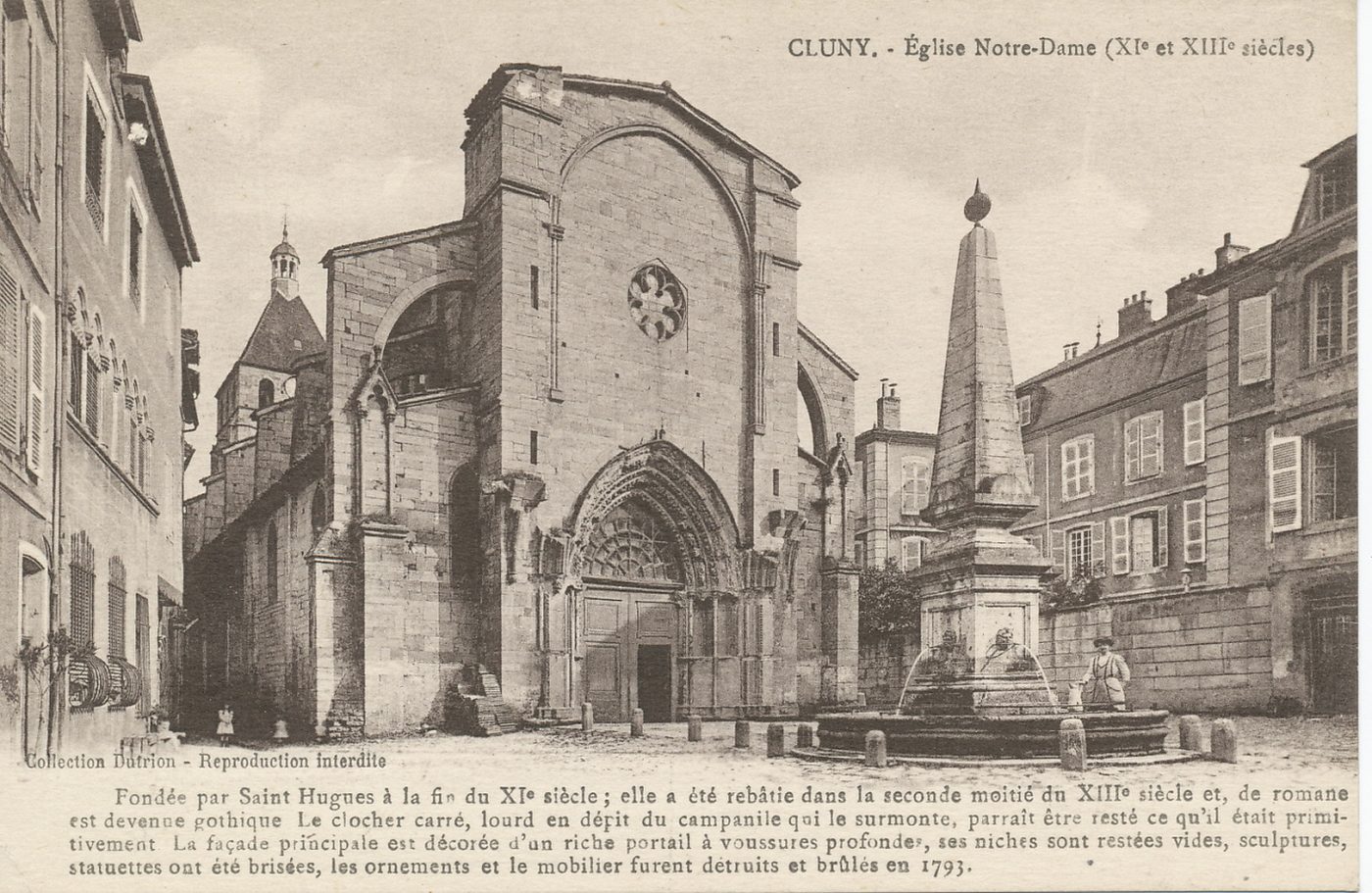 Cluny. Eglise Notre-Dame (XIe et XIIIe s.). Fondée par saint Hugues à la fin du XIe s. ; elle a été rebâtie dans la seconde moitié du XIIIe s. et, de romane est devenue gothique. Le clocher carré, lourd en dépit du campanile qui le surmonte, paraît être resté ce qu'il était primitivement. La façade principale est décorée d'un riche portail à voussures profondes, ses niches sont restées vides, sculptures, statuettes ont été brisées, les ornements et le mobilier furent détruits et brûlés en 1793.