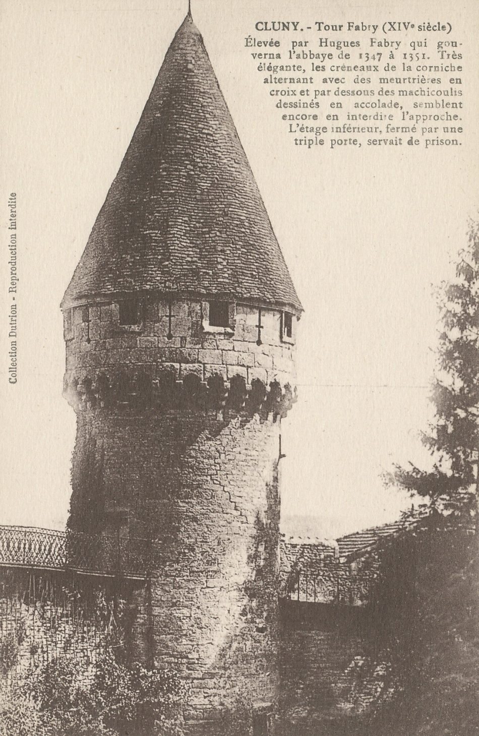 Cluny. Tour Fabri (XIVe s.). Elevée par Hugues Fabry qui gouverne l'abbaye de 1347 à 1351. Très élégante, les créneaux de la corniche alternant avec des meurtrières en croix et par dessous des mâchicoulis dessinés en accolade, semblent encore en interdire l'approche. L'étage inférieur, fermé par une triple porte, servait de prison.