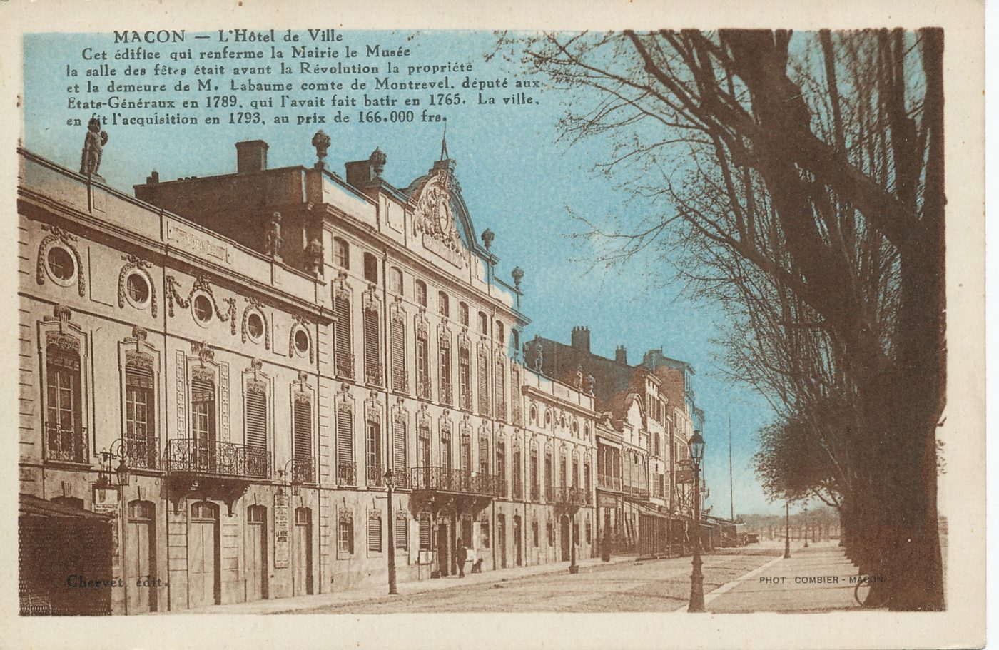 Mâcon. L'hôtel de ville. Cet édifice qui renferme la mairie, le musée, la salle des fêtes était avant la révolution la propriété et la demeure de M. La Baume comte de Montrevel, député aux états-généraux en 1789, qui l'avait fait bâtir en 1765. La ville, en fit l'acquisition en 1793, au prix de 166 000 frs.