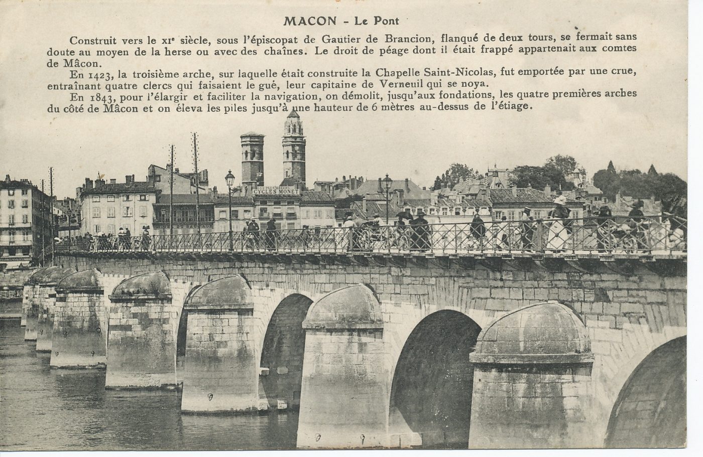 Mâcon. Le pont. Construit vers le XIe s, sous l'épiscopat de Gauthier de Brancion, flanqué de deux tours, se fermait sans doute au moyen de la herse ou avec des chaînes. Le droit de péage dont il était frappé appartenait aux comtes de Mâcon. En 1423, la troisième arche, sur laquelle était construite la chapelle Saint-Nicolas, fut emportée par une crue, entraînant quatre clercs qui faisaient le gué, leur capitaine de Verneuil qui se noya. En 1843, pour l'élargir et faciliter la navigation, on démolit jusqu'aux fondations, les quatre premières arches du côté de Mâcon et on éleva les piles jusqu'à hauteur de 6 mètres au-dessus de l'étiage.