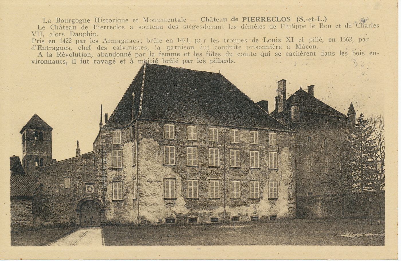 La Bourgogne historique et monumentale. Château de Pierreclos. Le château de Pierreclos a soutenu des sièges durant les démélés de Philippe le Bon et de Charles VII, alors dauphin. Pris en 1422 par les Armagnacs ; brûlé en 1471, par les troupes de Louis XI et pillé, en 1562, par d'Entragues, chef des calvinistes, la garnison fut conduite prisonnière à Mâcon. A la Révolution, abandonné par la femme et par les filles du comte qui se cachèrent dans les bois environnants, il fut ravagé et à moitié brûlé par les pillards.