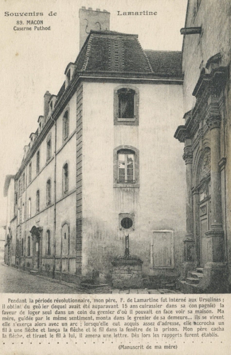 Souvenirs de Lamartine. Caserne Puthod. "Pendant la période révolutionnaire, mon père, F. de Lamartine fut interné aux Ursulines ; il obtint du geôlier (lequel avait été auparavant 15 ans cuirassier dans sa compagnie) la faveur de loger seul dans un coin du grenier d'où il pouvait en face voir sa maison. Ma mère, guidée par le même sentiment, monta dans le grenier de sa demeure....ils se virent, elle s'exerça alors avec un arc ; lorsquelle eut acquis assez d'adresse, elle accrocha un fil à une flèche et lança la flêche et le fil dans la fenêtre de la prison. Mon père cacha la flêche, et tirant le fil à lui, il amena une lettre. Dès lors les rapports furent établis". (Manuscrit de ma mère).