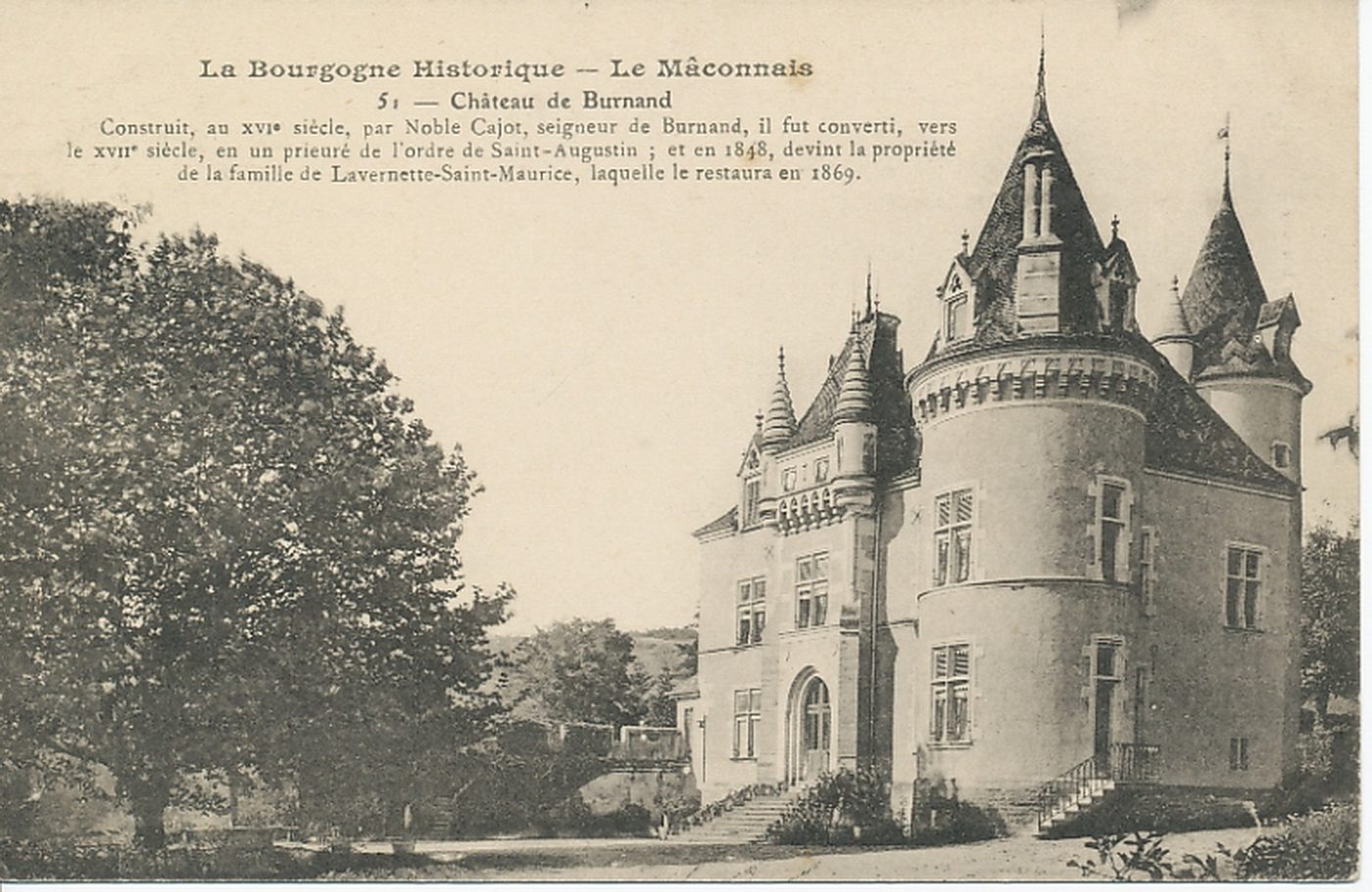 La Bourgogne historique. Le Mâconnais. Château de Burnand. Construit, au XVIe s., par Noble Cajot, seigneur de Burnand, il fut converti, vers le XVIIIe s., en un prieuré de l'ordre de Saint-Augustin ; et en 1848, devint la propriété de la famille de Lavernette-Saint-Maurice, laquelle le restaura en 1869.