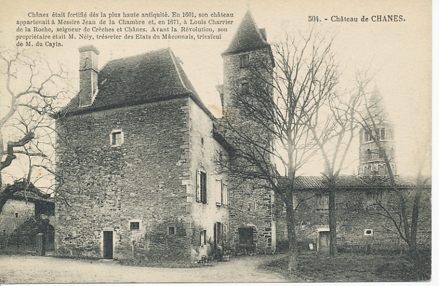 Château de Chânes. Chânes était fortifié dès la plus haute antiquité. En 1601, son château appartenait à Messire Jean de la Chambre et, en 1671, à Louis Charrier de la Roche, seigneur de Crêches et Chânes. Avant la révolution, son propriétaire était M. Nély, trésorier des Etats du Mâconnais, trisaïeul de M. du Cayla.