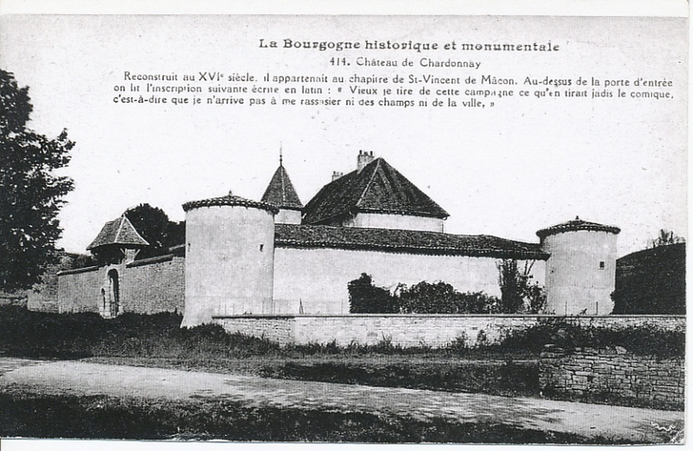 La Bourgogne historique et monumentale. Château de Chardonnay. Reconstruit au XVIe s., il appartenait au chapitre de Saint-Vincent de Mâcon. Au-dessus de la porte d'entrée on lit l'inscription suivante écrite en latin : "Vieux je tire de cette campagne ce qu'en tirait jadis le comique, c'est à dire que je n'arrive pas à me rassasier ni des champs ni de la ville."