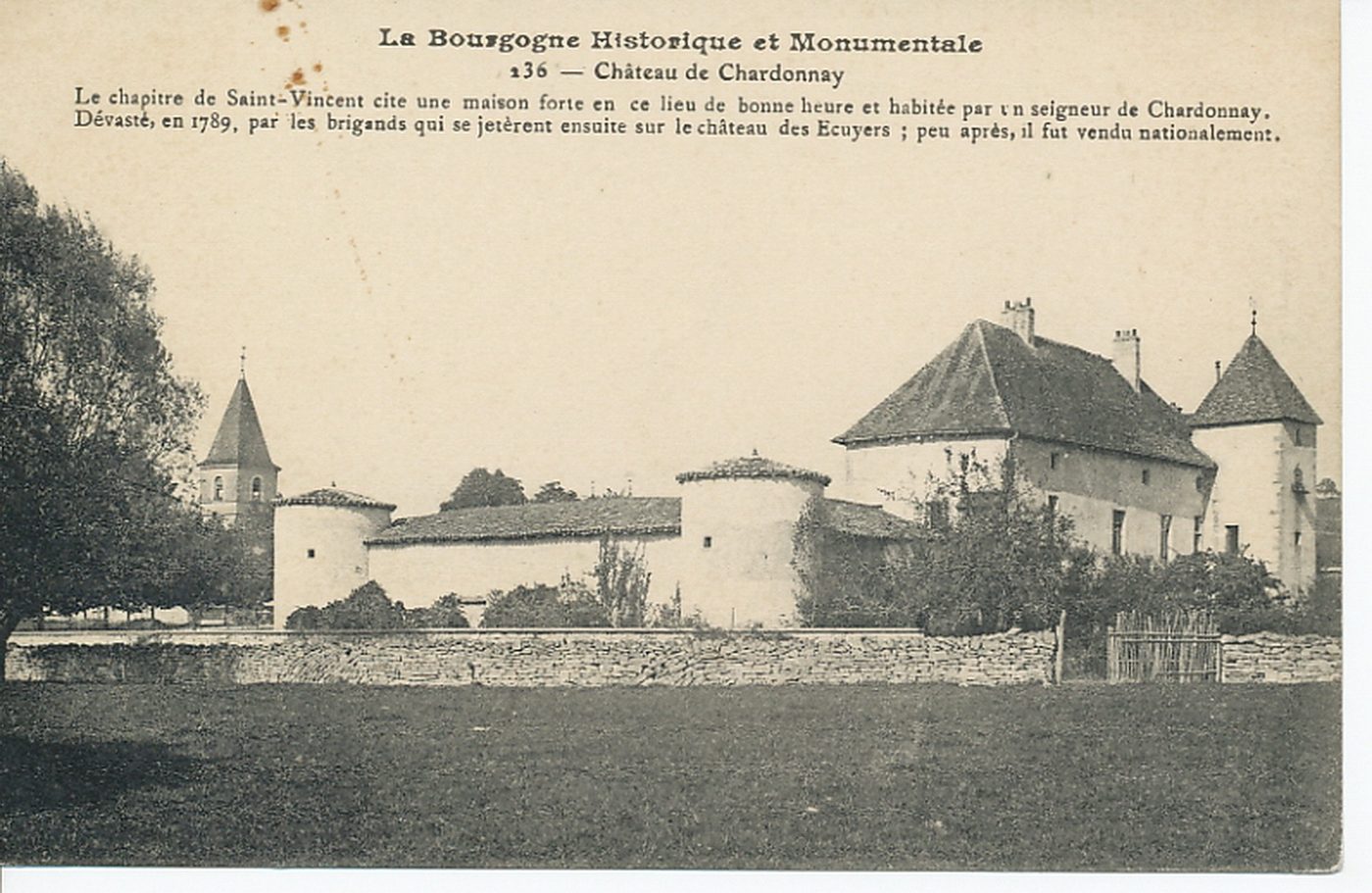 La Bourgogne historique et monumentale. Château de Chardonnay. Le chapitre de Saint-Vincent cite une maison forte en ce lieu de bonne heure et habitée par un seigneur de Chardonnay. Dévasté, en 1789, par les brigands qui se jetèrent ensuite sur le château des Ecuyers ; peu après, il fut vendu nationalement.