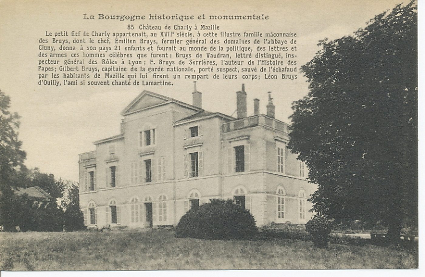 La Bourgogne historique et monumentale. Château de Charly à Mazille. Le petit fief de Charly appartenait, au XVIIe s., à cette illustre famille mâconnaise des Bruys, dont le chef Emilien Bruys fermier général des domaines de l'abbaye de Cluny, donna à son pays 21 enfants et fournit au monde de la politique, des lettres et des armes ces hommes célèbres que furent : Bruys de Vaudran, lettré distingué, inspecteur général des rôles à Lyon ; F. Bruys de Serrières, l'auteur de l'histoire des papes ; Gilbert Bruys, capitale de la gare nationale, porté suspect, sauvé de l'échafaud par les habitants de Mazille, qui lui firent un rempart de leurs corps ; Léon Bruys d'Ouilly, l'ami si souvent chanté de Lamartine.