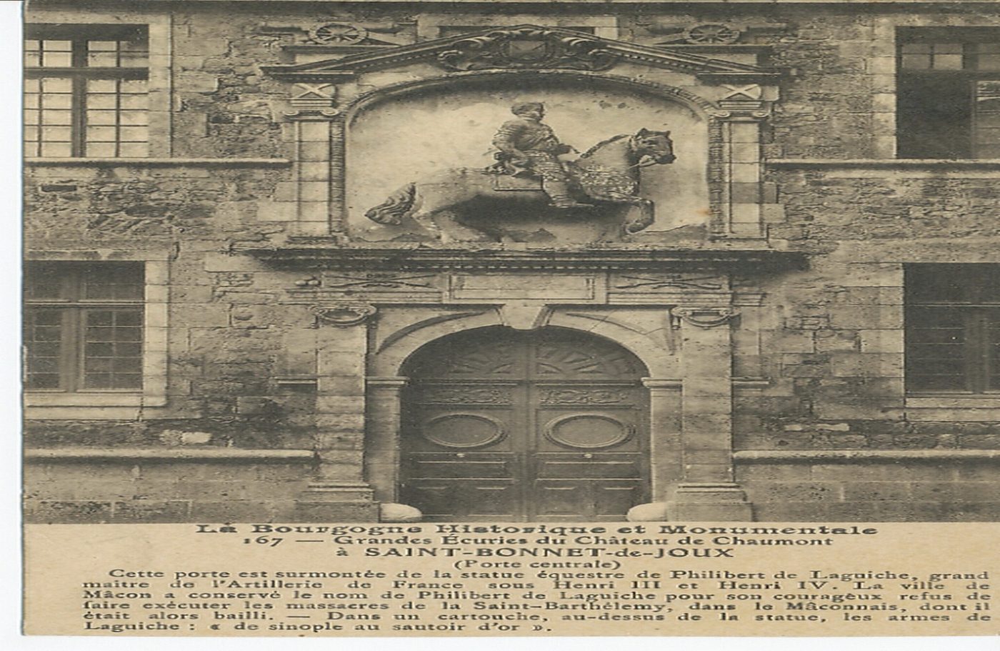 La Bourgogne historique et monumentale. Grandes écuries du château de Chaumont à Saint-Bonnet-de-Joux (porte centrale). Cette porte est surmontée de la statue équestre de Philibert de Laguiche, grand maître de l'artillerie de France sous Henri III et Henri IV. La ville de Mâcon a conservé le nom de Philibert de Laguiche pour son courageux refus de faire exécuter les massacres de la Saint-Barthélémy, dans le Mâconnais, dont il était alors bailli. Dans un cartouche, au-dessus de la statue, les armes de Laguiche : "de sinople au sautoir d'or".