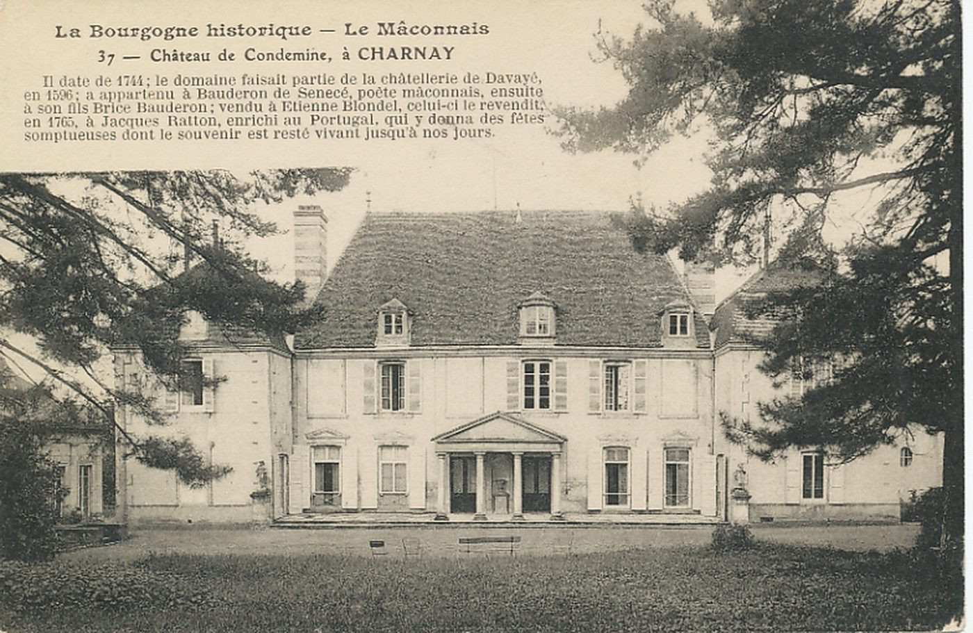 La Bourgogne historique. Le Mâconnais. Château de Condemine, à Charnay. Il date de 1744 ; le domaine faisait partie de la châtellerie de Davayé, en 1596 ; a appartenu à Bauderon de Senecé ; poète mâconnais, ensuite à son fils Brice Bauderon ; vendu à Etienne Blondel, celui-ci le revendit en 1765, à Jacques Ratton, enrichi au Portugal, qui y donna des fêtes somptueuses dont le souvenir est resté vivant jusqu'à nos jours.