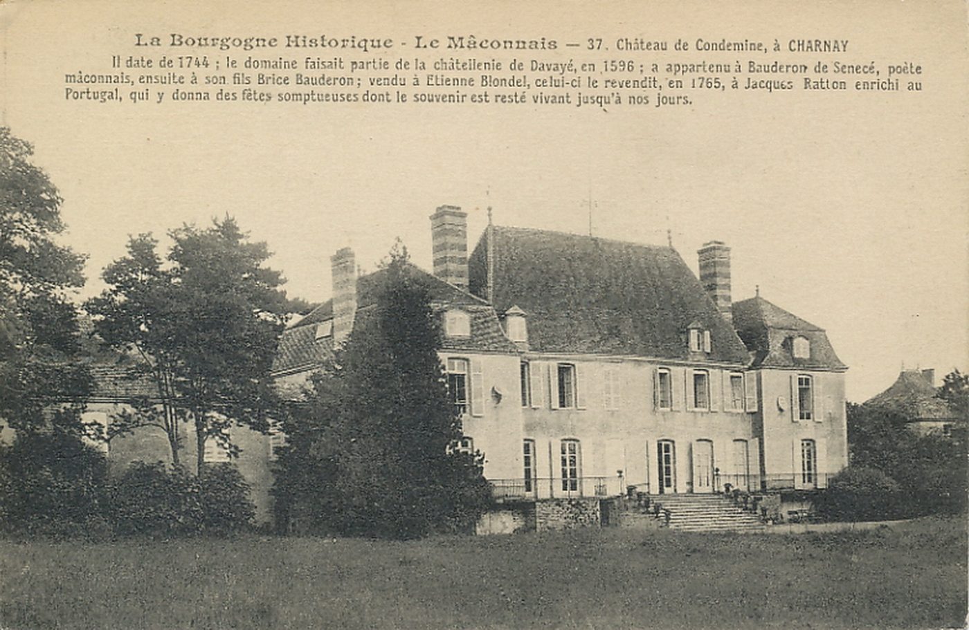 La Bourgogne historique. Le Mâconnais. Château de Condemine à Charnay. Il date de 1744 ; le domaine faisait partie de la châtellenie de Davayé, en 1596 ; a appartenu à Bauderon de Senecé, poète mâconnais, ensuite à son fils Brice Bauderon ; vendu à Etienne Blondel, celui-ci le revendit, en 1765, à Jacques Ratton enrichi au Portugal, qui y donna des fêtes somptueuses dont le souvenir est resté vivant jusqu'à nos jours.