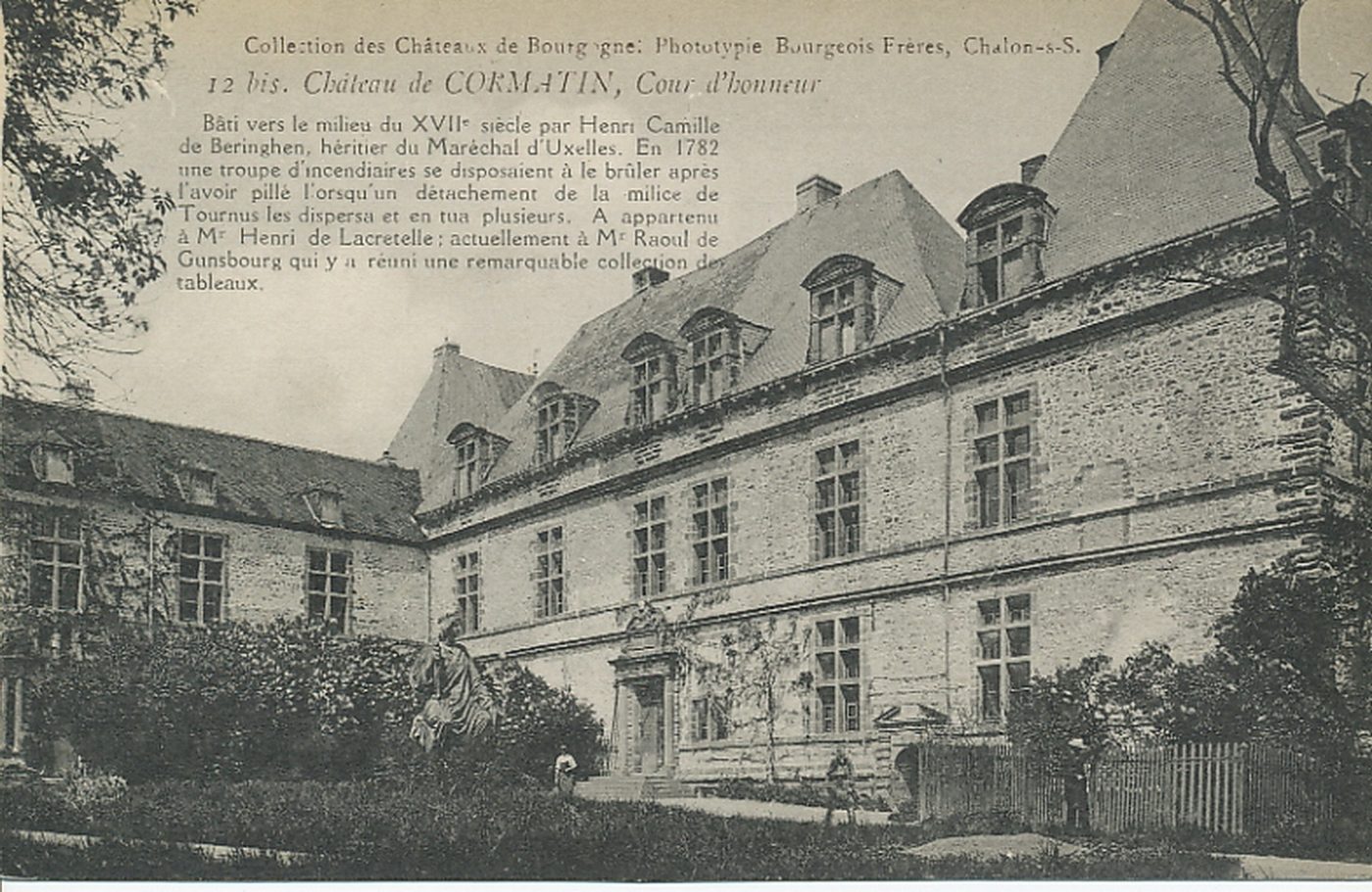 Château de Cormatin. Cour d'honneur. Bâti vers le milieu du XVIIe s. par Henri Camille de Beringhen, héritier du Maréchal d'Uxelles. En 1782 une troupe d'incendiaires se disposaient à le brûler après l'avoir pillé lorsqu'un détachement de la milice de Tournus les dispersa et en tua plusieurs. A appartenu à M. Henri de Lacretelle ; actuellement à M. Raoul de Gunsbourg qui y a réuni une remarquable collection de tableaux.