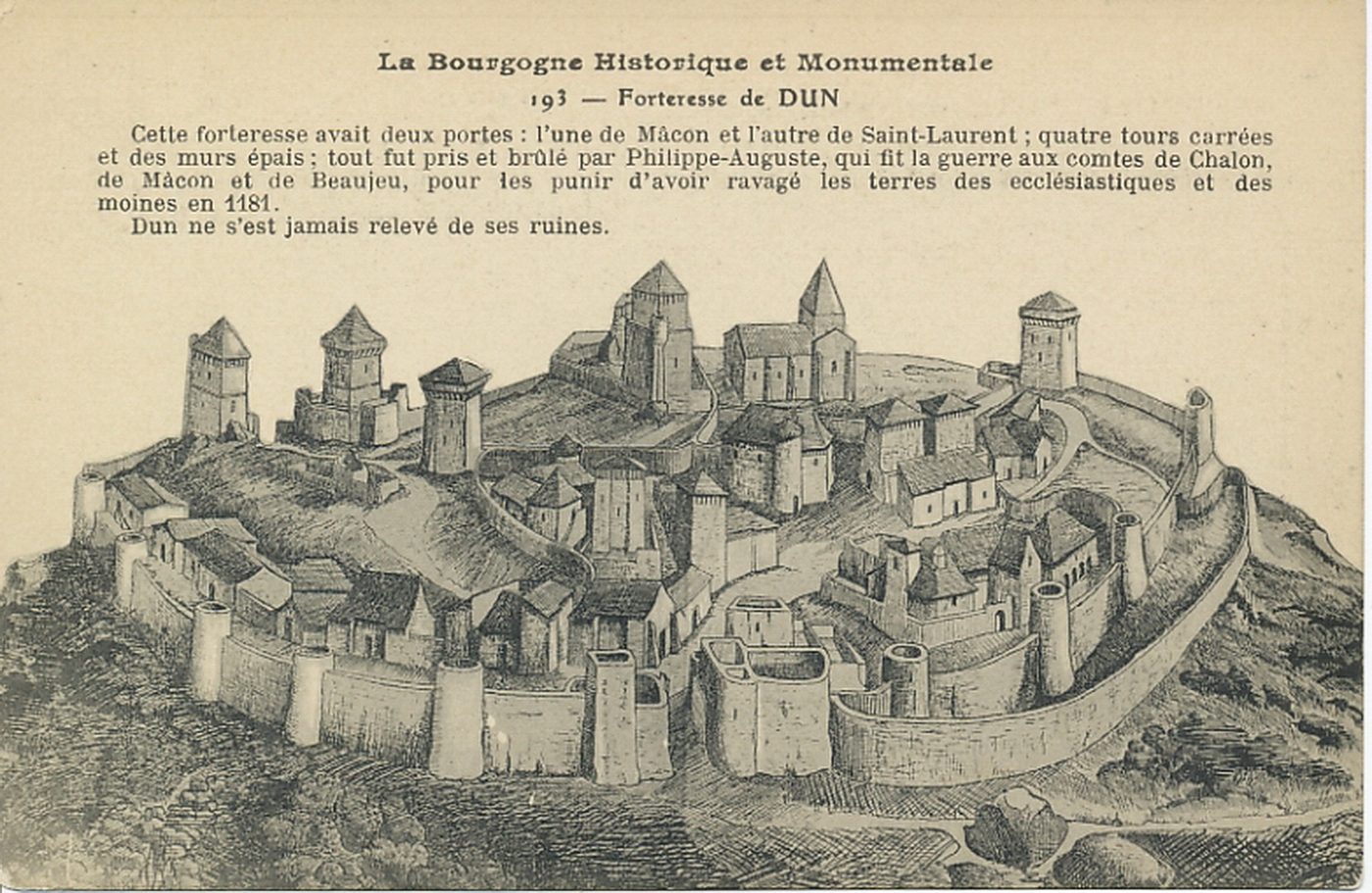La Bourgogne historique et monumentale. Forteresse de Dun. Cette forteresse avait deux portes : l'une de Mâcon et l'autre de Saint-Laurent ; quatre tours carrées et des murs épais ; tout fut pris et brûlé par Philippe-Auguste, qui fit la guerre aux comtes de Chalon, de Mâcon et de Beaujeu, pour les punir d'avoir ravagé les terres des ecclésiastiques et des moines en 1181. Dun ne s'est jamais relevé de ses ruines.