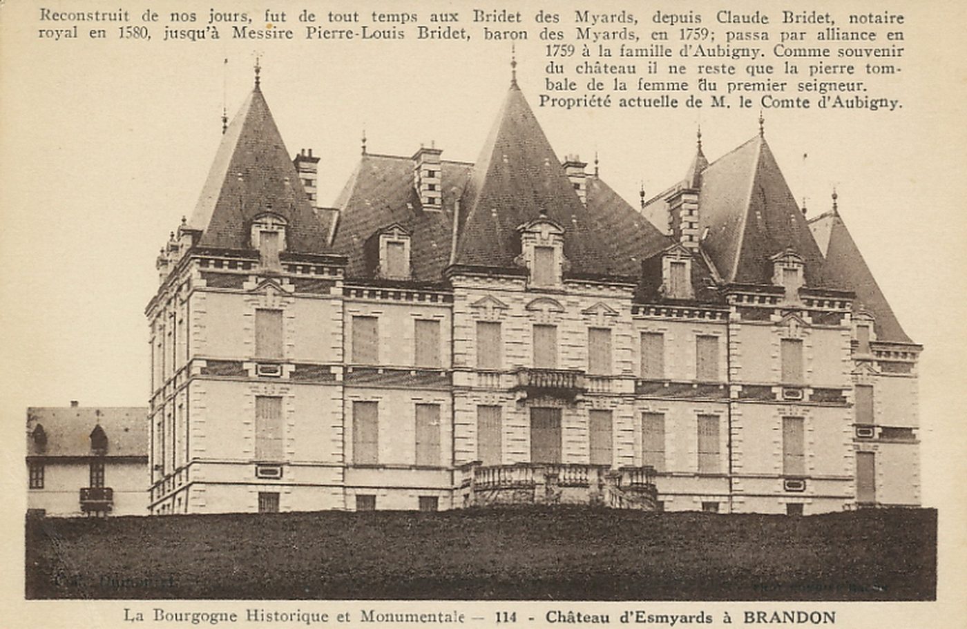 Brandon.- Château d'Esmyards. La Bourgogne historique et monumentale. Reconstruit de nos jours, fut de tout temps aux Bridet des Myards, depuis Claude Bridet, notaire royal en 1580, jusqu'à Messire Pierre -Louis Bridet, baron des Myards, en 1759, passa par alliance en 1759 à la famille d'Aubigny. Comme souvenir du château il ne reste que la pierre tombale de la femme du premier seigneur. Propriété actuelle de M. le Comte d'Aubigny.