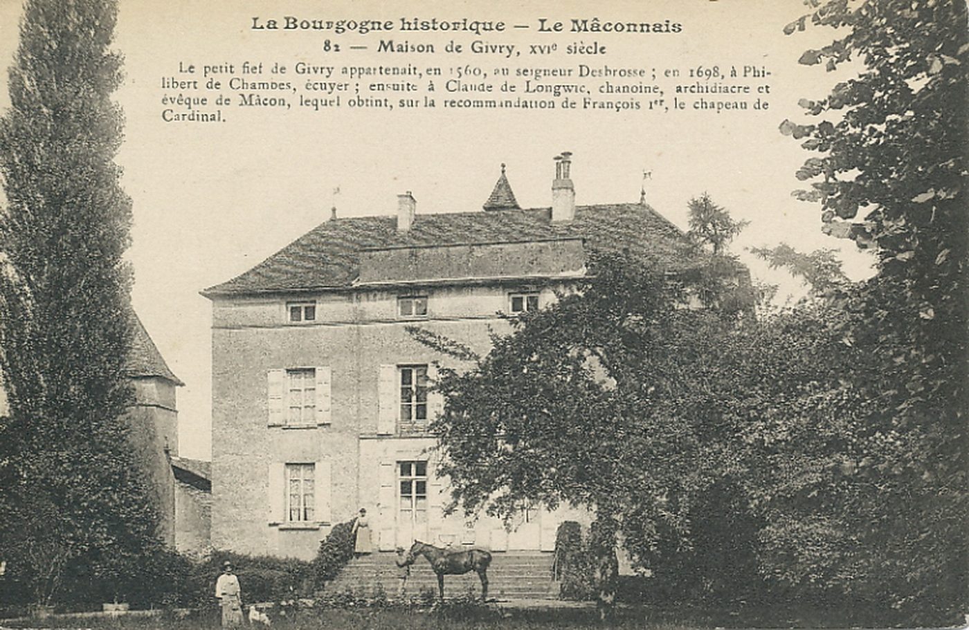 La Bourgogne historique. Le Mâconnais. Maison de Givry, XVIe s. Le petit fief de Givry appartenait, en 1560, au seigneur Desbrosse ; en 1698, à Philibert de Chambes, écuyer ; ensuite à Claude de Longwic, chanoine, archidiacre et évêque de Mâcon, lequel obtint, sur la recommandation de François 1er, le chapeau de cardinal.