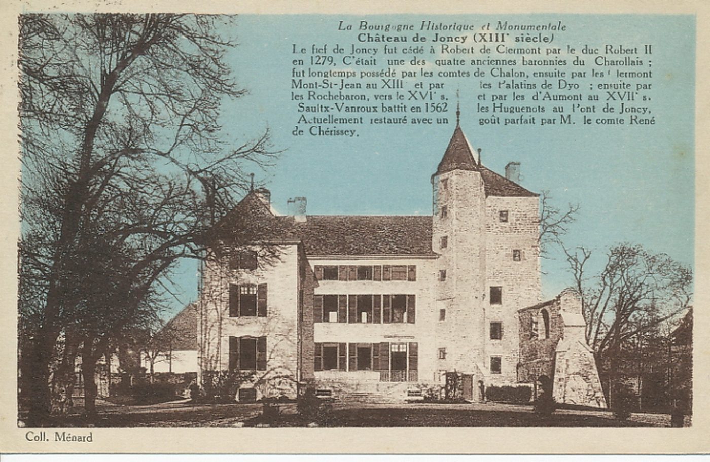 La Bourgogne historique et monumentale. Château de Joncy (XIIIe s.). Le fief de Joncy fut cédé à Robert de Clermont par le duc Robert II en 1279. C'était une des quatre anciennes baronnies du Charollais : fut longtemps possédé par les comtes de Chalon, ensuite par les Clermont Mont-Saint-Jean au XIIIe s et par les Palatins de Dyo ; ensuite par les Rochebaron, vers le XVIe s. et par les d'Aumont au XVIIe s. Saultx-Vanroux battit en 1562 les Huguenots au Pont de Joncy. Actuellement restauré avec un goût parfait par M. le comte René de Chérissey.