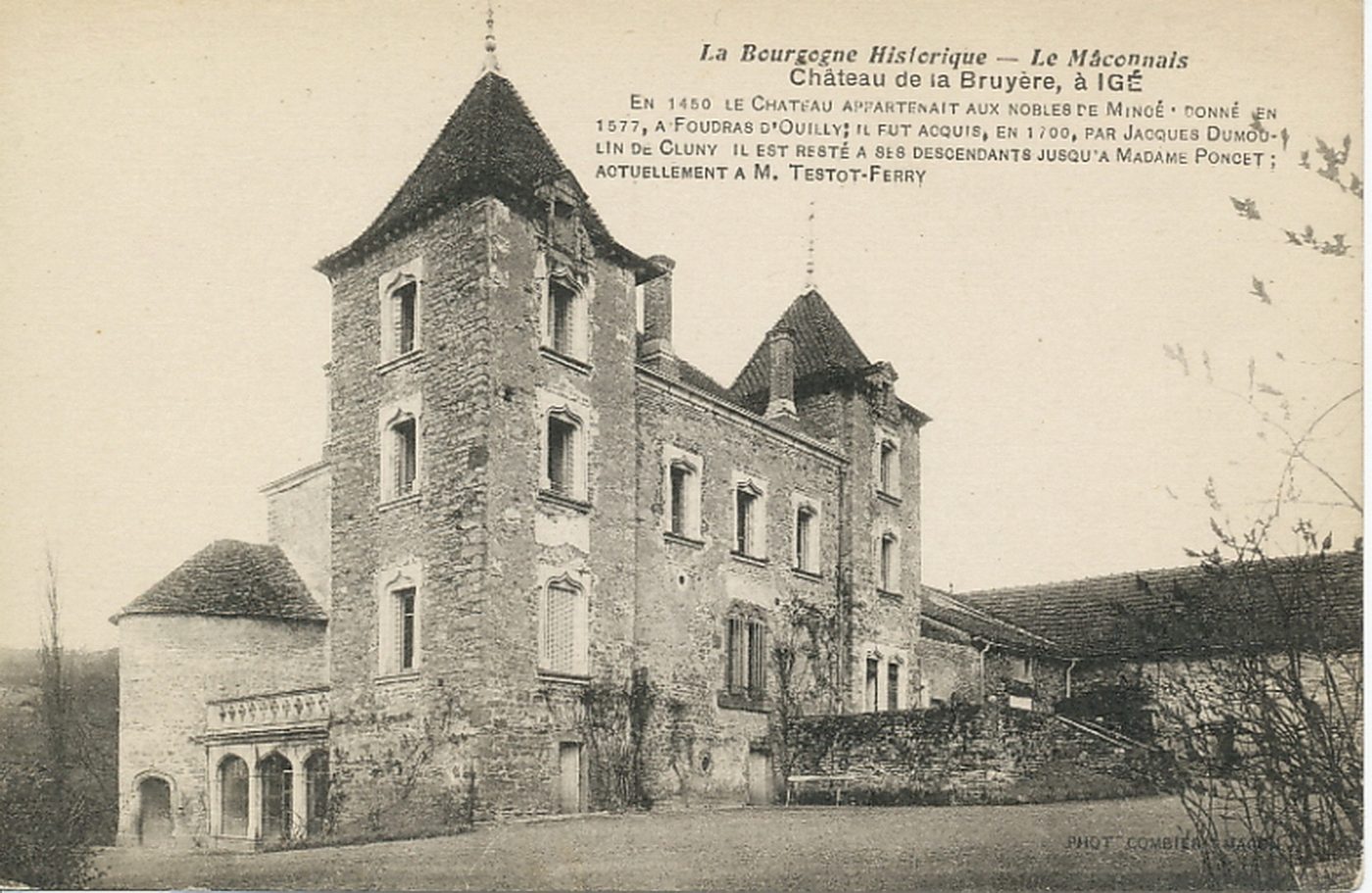La Bourgogne historique. Le Mâconnais. Château de la Bruyère à Igé. En 1450 le château appartenait aux nobles de Minoé ; donné en 1577, à Foudras d'Ouilly ; il fut acquis, en 1700, par Jacques Dumoulin de Cluny. Il est resté à ses descendants jusqu'à Madame Poncet ; actuellement à M. Testot-Ferry.