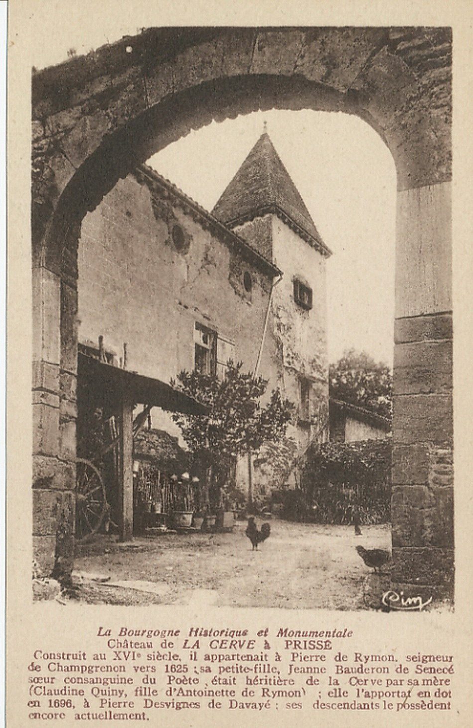 La Bourgogne historique et monumentale. Château de La Cerve à Prissé. Construit au XVIe s, il appartenait à Pierre de Rymon, seigneur de Champgrenon vers 1625 : sa petite-fille, Jeanne Bauderon de Senecé soeur consanguine du poète, était héritière de la Cerve par sa mère (Claudine Quiny, fille d'Antoinette de Rymon) ; elle l'apportat en dot en 1696, à Pierre Desvignes de Davayé ; ses descendants le possèdent encore actuellement.