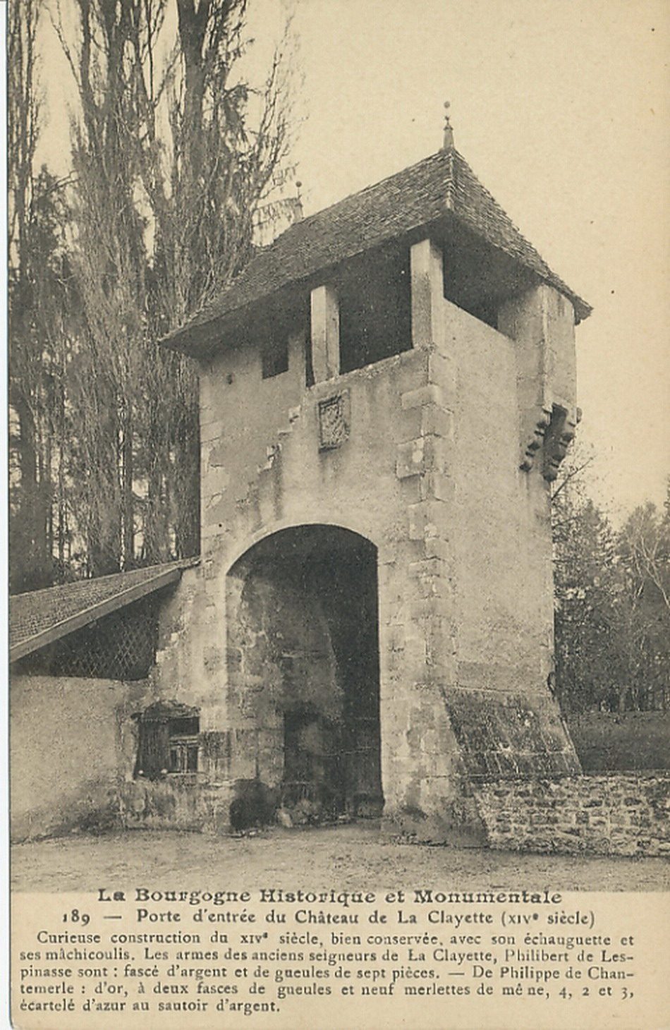 La Bourgogne historique et monumentale. Porte d'entrée du château de la Clayette (XIVe s.). Curieuse construction du XIVe s., avec son mâchicoulis. Les armes des anciens seigneurs de la Clayette, Philibert de Lespinasse sont : fascé d'argent et de gueules de sept pièces. De Philippe de Chantemerle : d'or, à deux fasces de gueules et neuf merlettes de même, 4, 2 et 3, écartelé d'azur au sautoir d'argent.
