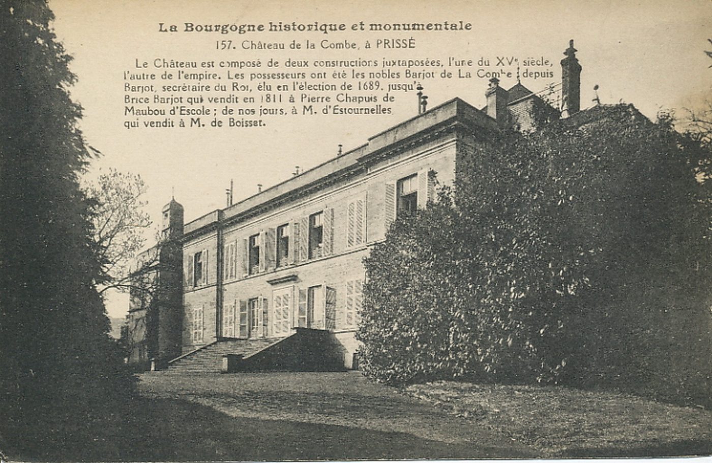 La Bourgogne historique et monumentale. Château de la Combe à Prissé. Le château est composé de deux constructions juxtaposées, l'une du XVe s. l'autre de l'Empire. Les possesseurs ont été les nobles Barjot de la Combe depuis Barjot, secrétaire du Roi, élu en l'élection de 1689, jusqu'à Brice Barjot qui vendit en 1811 à Pierre Chapuis de Maubou d'Escale ; de nos jours, à M. d'Estournelles qui vendit à M. de Boisset.