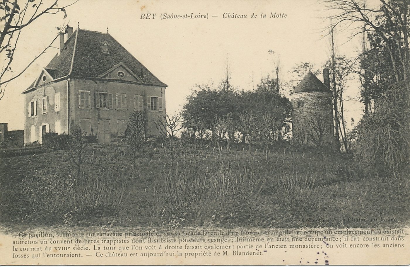 Bey. Château de la Motte. Ce pavillon, surmonté sur sa façade latérale d'un fronton triangulaire, occupe un emplacement où existait autrefois un couvent de pères trappistes dont il subsiste plusieurs vestiges ; lui-même en était une dépendance, il fut construit dans le courant du XVIIIe s. La tour que l'on voit à droite faisait également partie de l'ancien monastère ; on voit encore les anciens fossés qui l'entouraient. Ce château est aujourd'hui la propriété de M. Bey. Château de la Motte. Ce pavillon, surmonte sur sa façade latérale d'un fronton triangulaire, occupe un emplacement où existait autrefois un couvent de pères Trappistes dont il subsiste plusieurs vestiges ; lui-même en était une dépendance, il fut construit dans le courant du XVIIIe s.). La tour que l'on voit à droite faisait également partie de l'ancien monastère ; on voit encore les anciens fossés qui l'entouraient. Ce château est aujourd'hui la propriété de M. Blandenet.