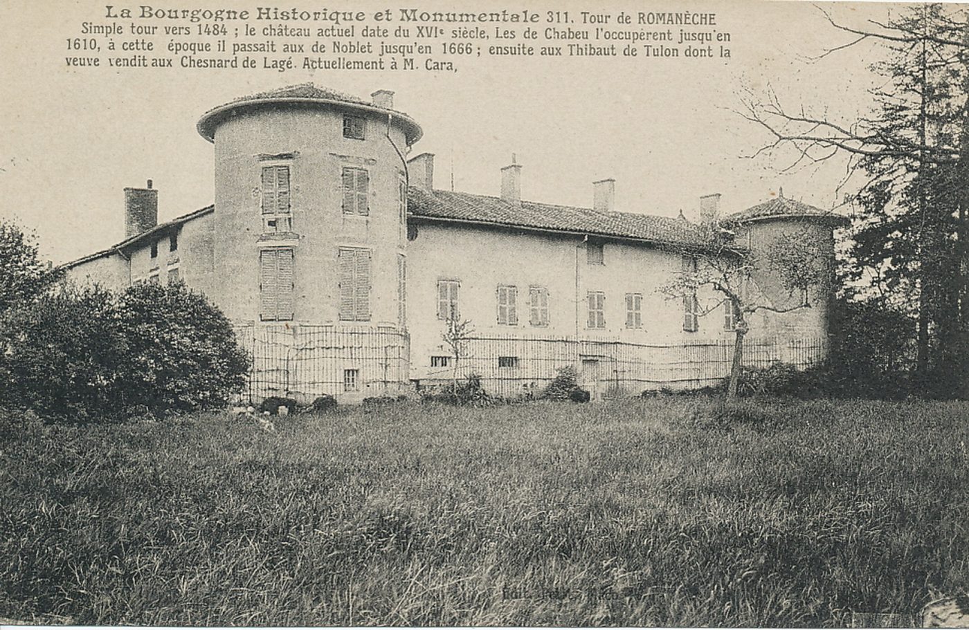 La Bourgogne historique et monumentale. Tour de Romanèche. Simple tour vers 1484 ; le château actuel date du XVIe s. Les de Chabeu l'occupèrent jusqu'en 1610, à cette époque il passait aux de Noblet jusqu'en 1666 ; ensuite aux Thibault de Tulon dont la veuve vendit aux Chesnard de Lagé. Actuellement à M. Cara.