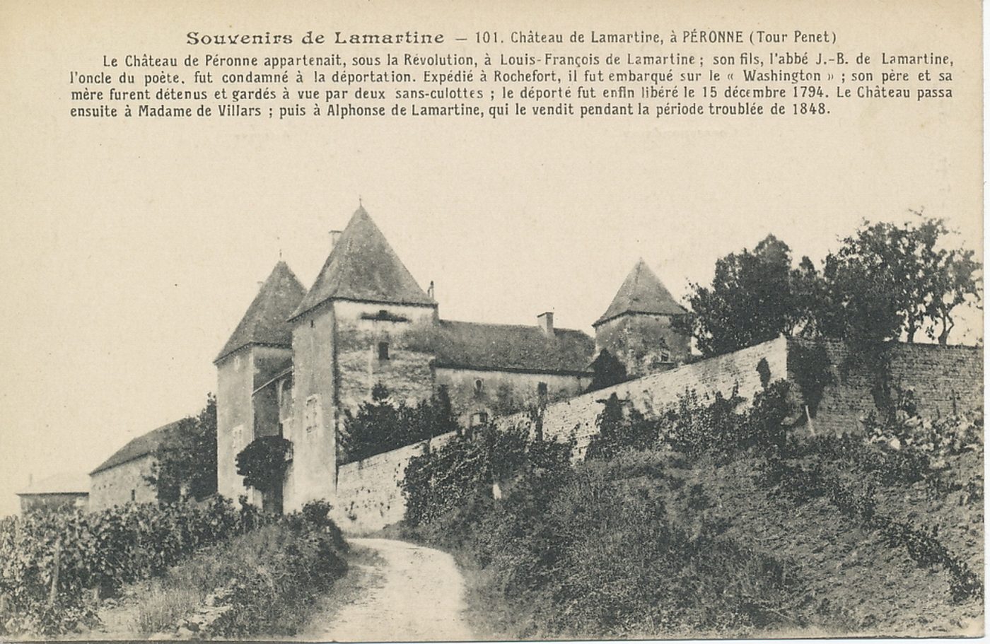 Souvenirs de Lamartine. Château de Lamartine, à Péronne (Tour Penet). Le château de Péronne appartenait, sous la Révolution, à Louis-François de Lamartine ; son fils l'abbé J.B de Lamartine, l'oncle du poète, fut condamné à la déportation. Expédié à Rochefort, il fut embarqué sur le "Washington" ; son père et sa mère furent détenus et gardés à vue par deux sans-culottes ; le déporté fut enfin libéré le 15 décembre 1794. Le château passa ensuite à Madame de Villars ; puis à Alphonse de Lamartine, qui le vendit pendant la période troublée de 1848.