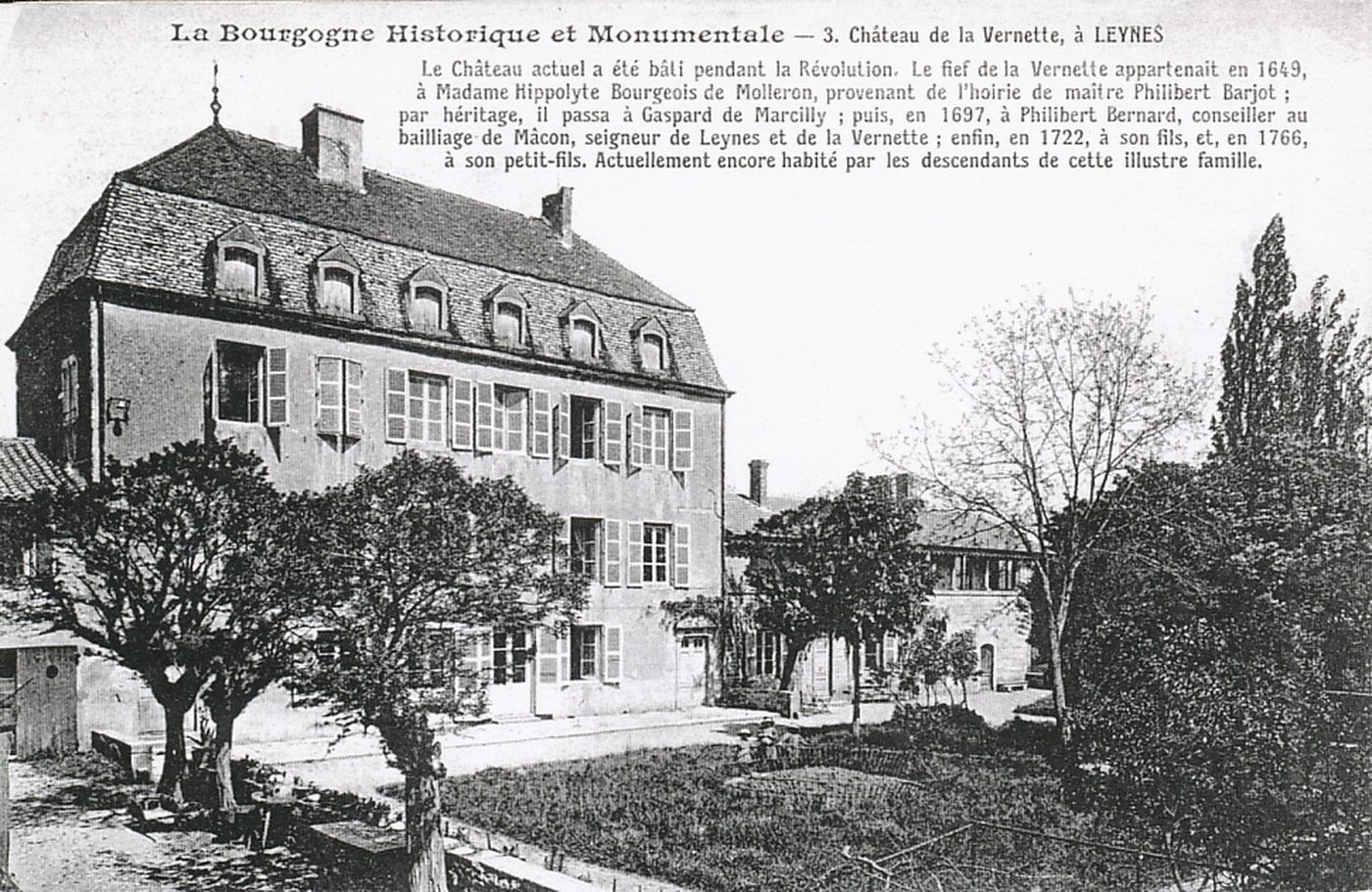 La Bourgogne historique et monumentale. Château de la Vernette à Leynes. Le château actuel a été bâti pendant la Révolution. Le fief de la Vernette appartenait en 1649, à Madame Hyppolyte Bourgeois de Molleron, provenant de l'hoirie de maître Philibert Barjot ; par héritage, il passa à Gaspard de Marcilly ; puis, en 1627, à Philibert Bernard, conseiller au baillage de Mâcon, seigneur de Leynes et de la Vernette ; enfin, en 1722, à son fils, et, en 1766, à son petit-fils. Actuellement encore habité par les descendants de cette illustre famille.