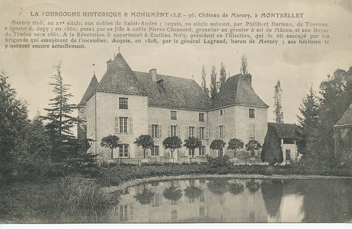 La Bourgogne historique et monumentale. Château de Mercey, à Monbellet. Mercey était, au XVe s, aux nobles de Saint-André ; acquis au siècle suivant, par Philibert Burteau, de Tournus seigneur de Jugy ; en 1560, passa par sa fille à noble Pierre Chesnard, grenetier au grenier à sel de Mâcon, et aux Boyer de Trades vers 1661. A la Révolution, il appartenait à Emilian Noly, président en l'élection, qui le vit saccagé par les brigands qui essayèrent de l'incendier. Après, en 1808, par le général Legrand, baron de Mercey ; ses héritiers le possèdent encore actuellement.