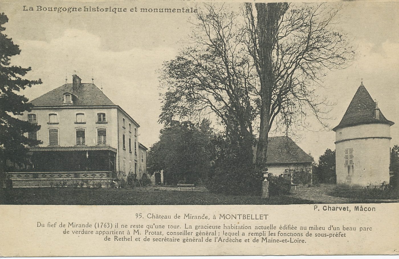 Château de Mirande à Montbellet. Du fief de Mirande à Montbellet. Du fief de Mirande (1763) il ne reste qu'une tour. La gracieuse habitation actuelle édifiée au milieu d'un beau parc de verdure appartient à M. Protat, conseiller général ; lequel a rempli les fonctions de sous-préfet de Rethel et de secrétaire général de l'Ardèche et de Maine-et-Loire.