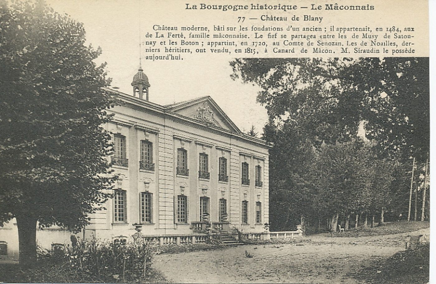 La Bourgogne historique. Le Mâconnais. Château de Blany. Château moderne, bâti sur les fondations d'un ancien ; il appartenait, en 1484, aux de la Ferté, famille mâconnaise. Le fief se partagea entre les de Musy de Satonnay et les Boton ; appartint en 1720, au comte de Senozan. Les de Noailles, derniers héritiers, ont vendu, en 1815, à Canard de Mâcon. M. Siraudin le possède aujourd'hui.