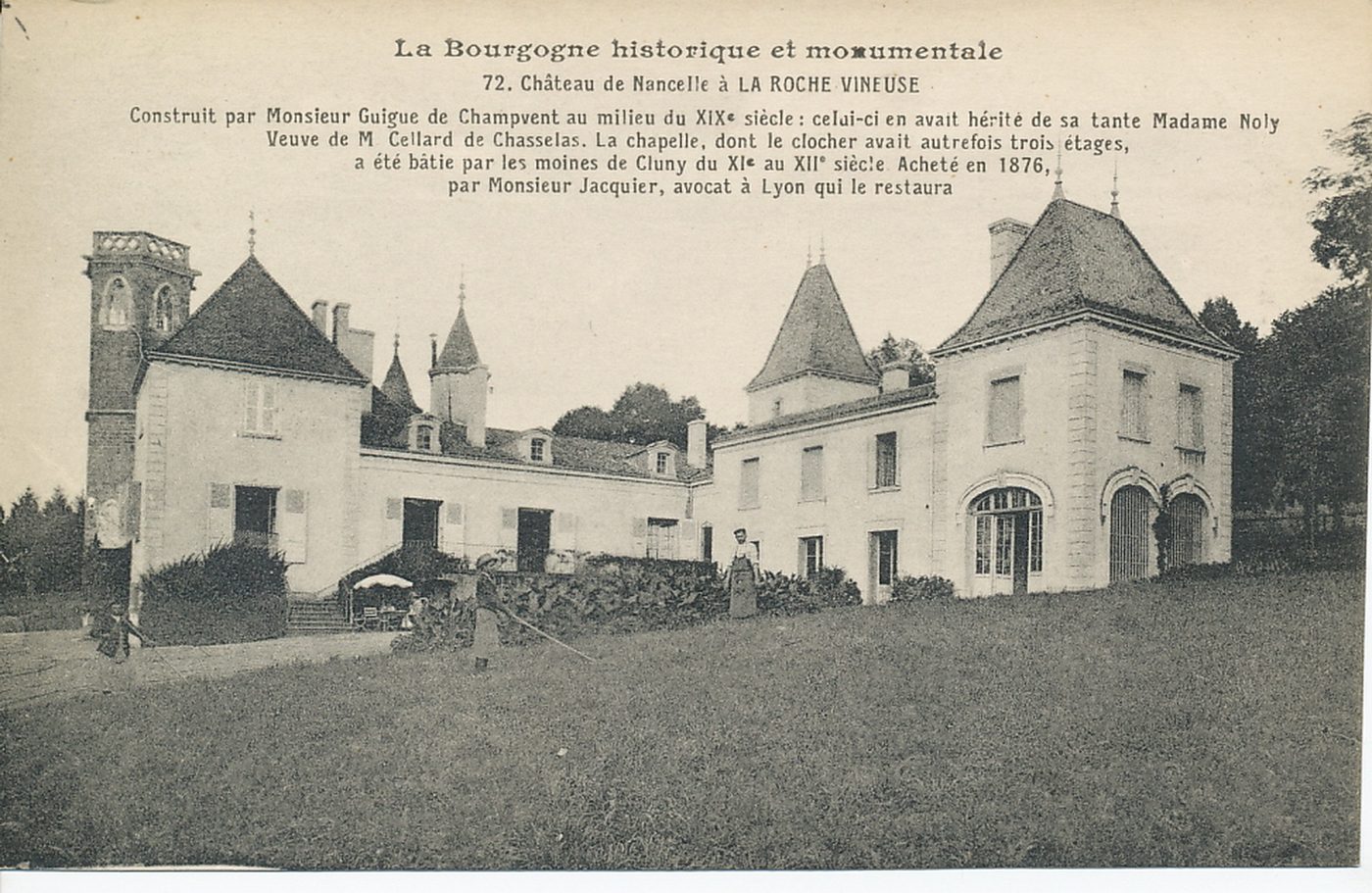 La Bourgogne historique et monumentale. Château de Nancelle à la Roche Vineuse. Construit par Monsieur Guigue de Champvent au milieu du XIXe s. ; celui-ci en avait hérité de sa tante Madame Noly. Veuve de M. Cellard de Chasselas. La chapelle, dont le clocher avait autrefois trois étages, a été bâtie par les moines de Cluny du XIe s. au XIIe s. Acheté en 1876, par Monsieur Jacquier, avocat à Lyon qui le restaura.
