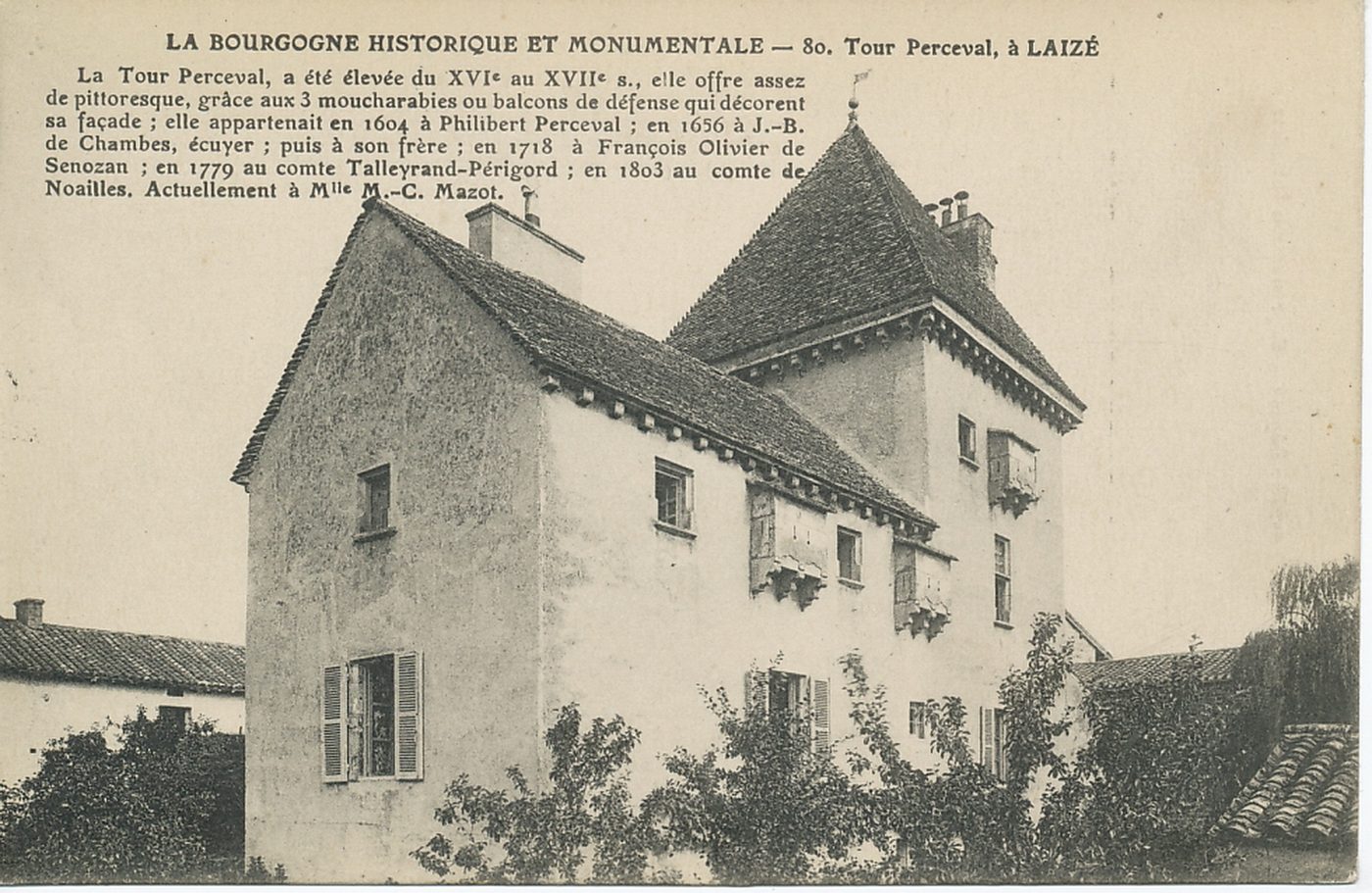 La Bourgogne historique et monumentale. Tour Perceval à Laizé. La tour Perceval a été élevée du XVIe s. au XVIIe s., elle offre assez de pittoresque, grâce aux trois moucharabies ou balcons de défense qui décorent sa façade ; elle appartenait en 1604 à Philibert Perceval ; en 1656 à J-B de Chambes, écuyer ; puis à son frère ; en 1718 à François Olivier de Senezan ; en 1779 au comte Talleyrand-Périgord ; en 1803 au comte de Noailles. Actuellement à Mlle M.C Mazot.