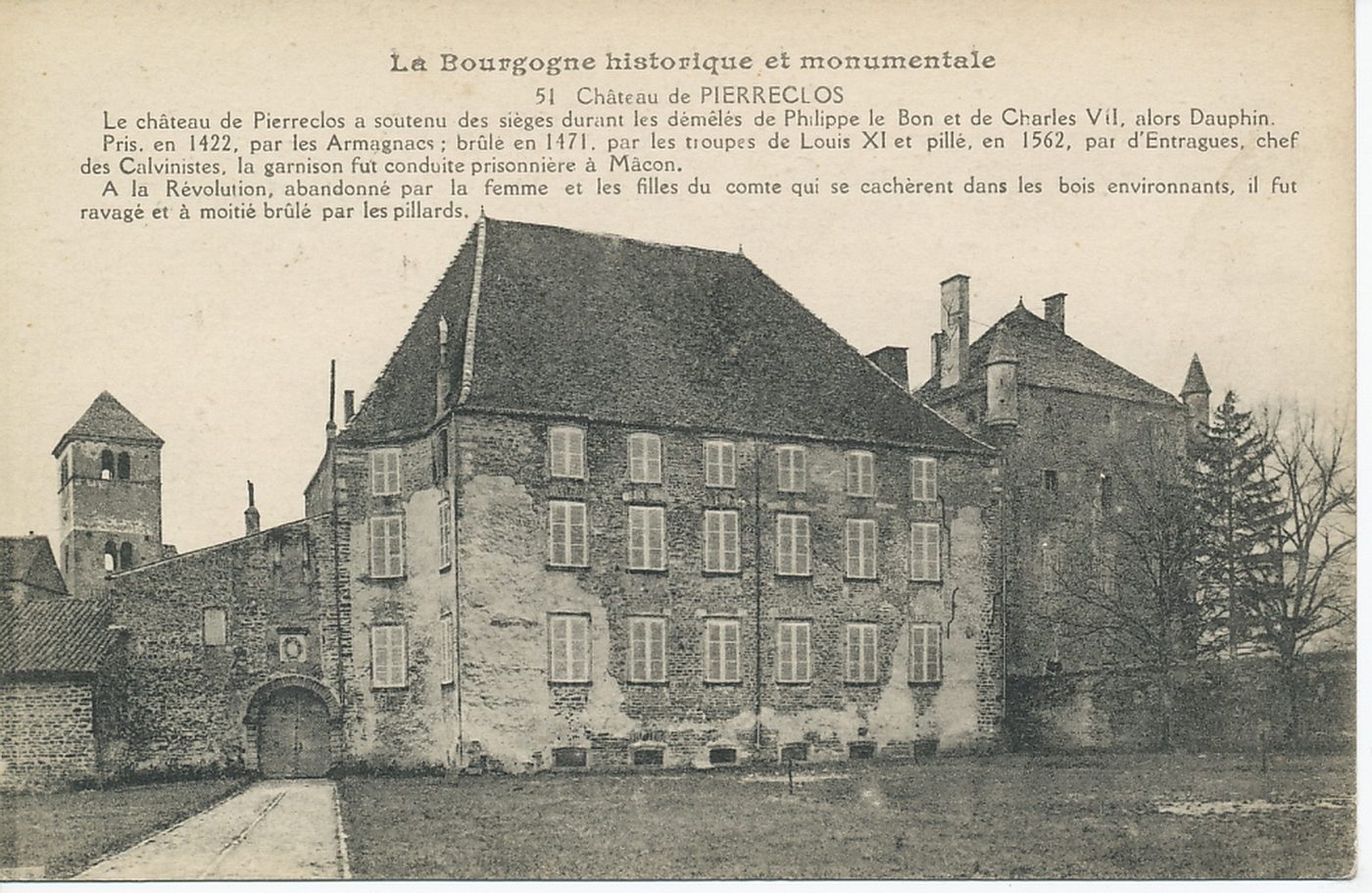 La Bourgogne historique et monumentale. Château de Pierreclos. Le château de Pierreclos a soutenu des sièges durant les démêlés de Philippe le Bon et de Charles VII, alors dauphin. Pris, en 1422, par les Armagnacs, brûlé en 1471, par les troupes de Louis XI et pillé, en 1562, par d'Entragues, chef des calvinistes, la garnison fut conduite prisonnière à Mâcon. A la Révolution, abandonné par la femme et les filles du comte qui se cachèrent dans les bois environnants, il fut ravagé et à moitié brûlé par les pillards.