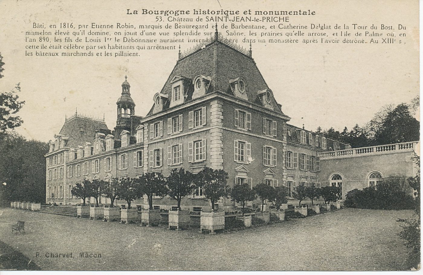 La Bourgogne historique et monumentale. Château de Saint-Jean-le-Priche. Bâti, en 1816, par Etienne Robin, marquis de Beauregard et de Barbentane, et Catherine Delglat de la Tour du Bost. Du mamelon élevé qu'il domine, on jouit d'une vue splendide sur la Saône, les prairies qu'elle arrose, et l'île de Palme où, en l'an 890, les fils de Louis 1er le Débonnaire auraient interné et libéré dans un monastère après l'avoir détrôné. Au XIIIe s, cette île était célèbre par ses habitants qui arrêtaient les bâteaux marchands et les pillaient.