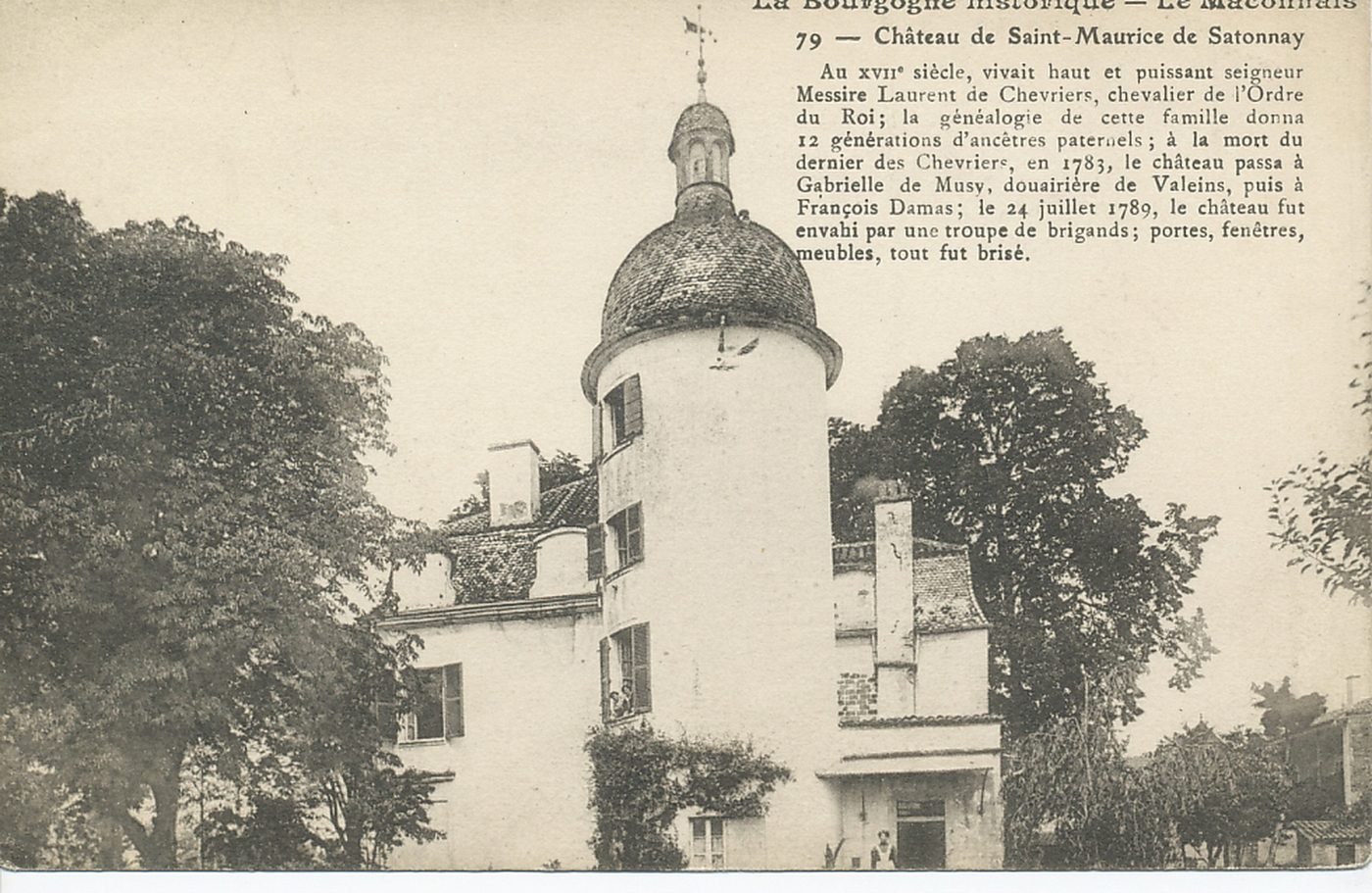 La Bourgogne historique. Le Mâconnais. Château de Saint-Maurice-de-Satonnay. Au XVIIe s, vivait haut et puissant seigneur Messire Laurent de Chevriers, chevalier de l'ordre du Roi ; la généalogie de cette famille donna 12 générations d'ancêtres paternels ; à la mort du dernier des Chevriers, en 1783, le château passa à Gabrielle de Musy, douairière de Valeins, puis à François Damas ; le 24 juillet 1789, le château fut envahi par une troupe de brigands ; portes, fenêtres, meubles, tout fut brisé.