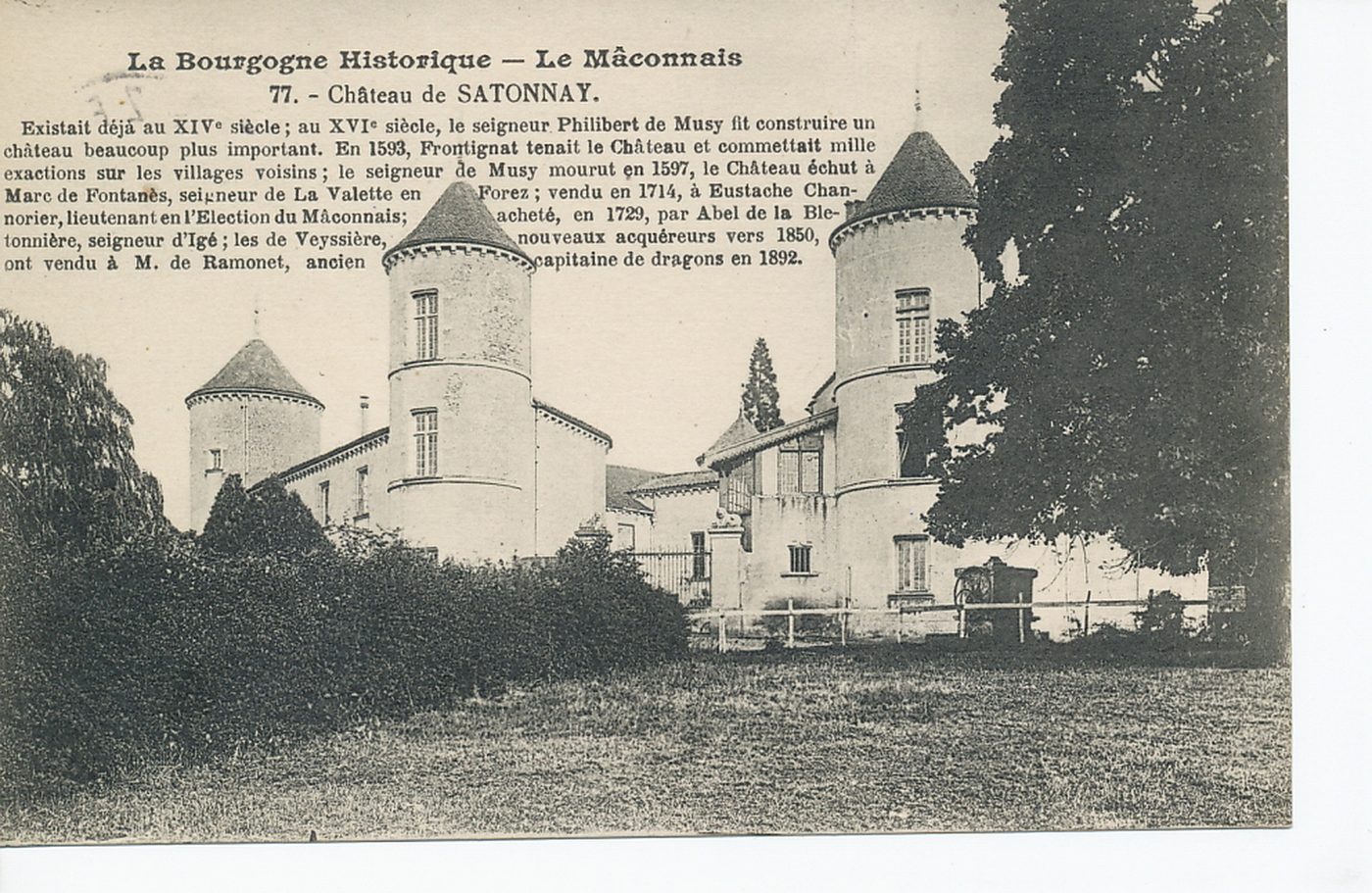 La Bourgogne historique. Le Mâconnais. Château de Salornay. Existait déjà au XIVe s. ; au XVIe s, le seigneur Philibert de Musy fit construire un château beaucoup plus important. En 1593, Frontignat tenait le château et commettait mille exactions sur les villages voisins ; le seigneur de Musy mourut en 1597, le château échut à Marc de Fontanès, seigneur de la Valette en Forez ; vendu en 1714, à Eustache Channorier, lieutenant en l'élection du Mâconnais ; acheté, en 1729, par Abel de la Bletonnière, seigneur d'Igé ; les de Veyssière, nouveaux acquéreurs vers 1850, ont vendu à M. de Ramonet, ancien capitaine de dragons en 1892.