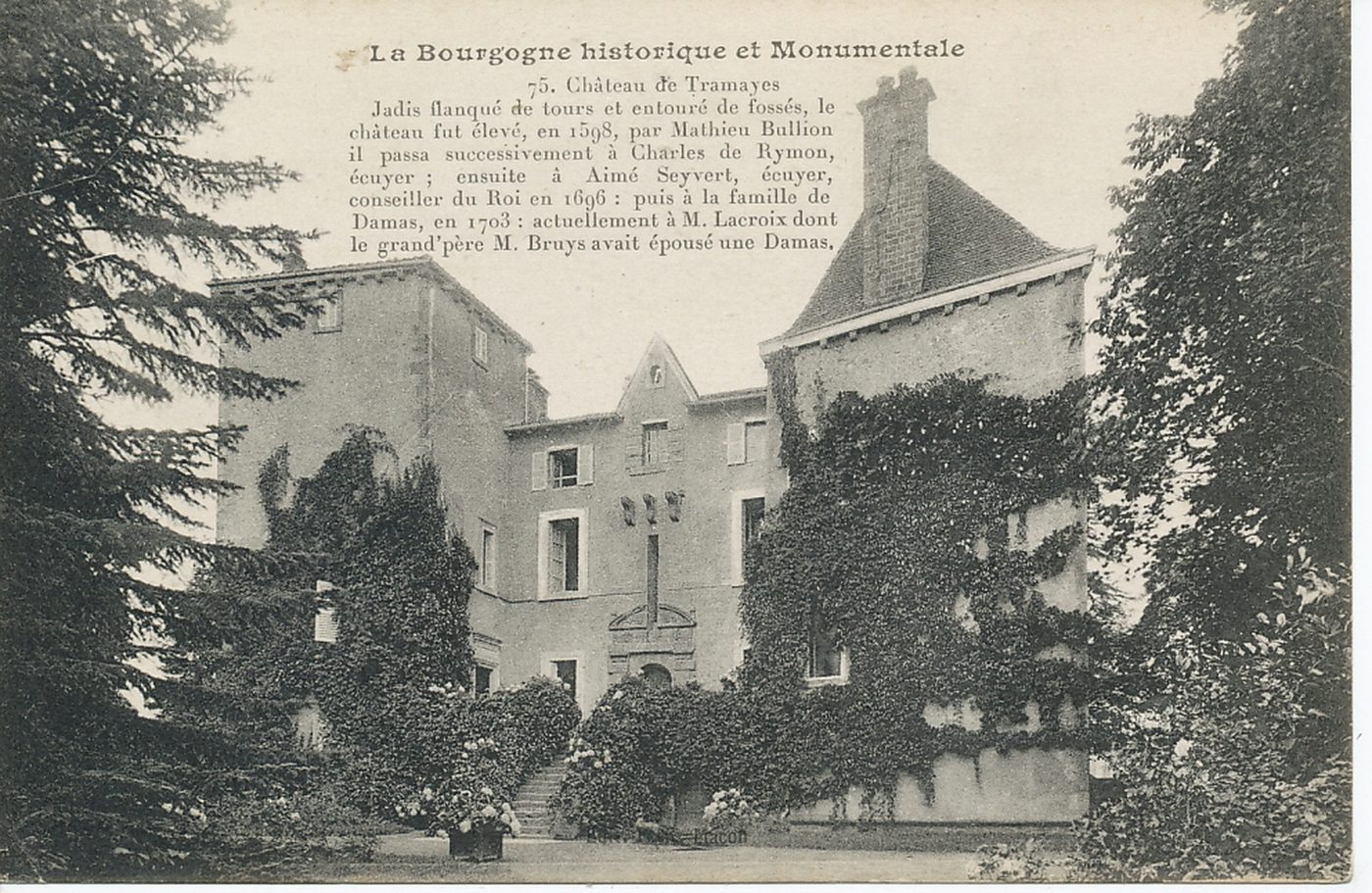 La Bourgogne historique et monumentale. Château de Tramayes. Jadis flanqué de tours et entouré de fossés, le château fut élevé, en 1598, par Mathieu Bullion ; il passa successivement à Charles de Rymon, écuyer ; ensuite à Aimé Seyvert, écuyer, conseiller du Roi en 1696 : puis à la famille de Damas, en 1703 : actuellement à M. Lacroix dont le grand-père M. Bruys avait épousé une Damas.