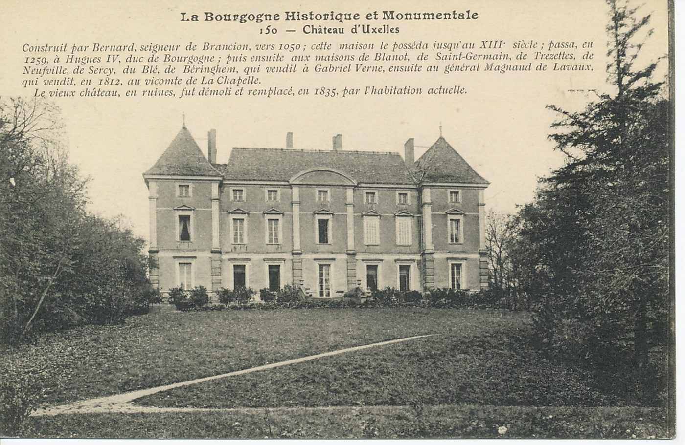 La Bourgogne historique et monumentale. Château d'Uxelles. Construit par Bernard, seigneur de Brancion, vers 1050 ; cette maison le posséda jusqu'au XIIIe s ; passa en 1259, à Hugues IV, duc de Bourgogne ; puis ensuite aux maisons de Blanot, de Saint-Germain, de Trezettes, de Neufville, de Sercy, du Blé, de Béringhem, qui vendit à Gabriel Verne, ensuite au général Magnaud de Lavaux, qui vendit, en 1812, au vicomte de la Chapelle. Le vieux château, en ruines, fut démoli et remplacé, en 1835, par l'habitation actuelle.